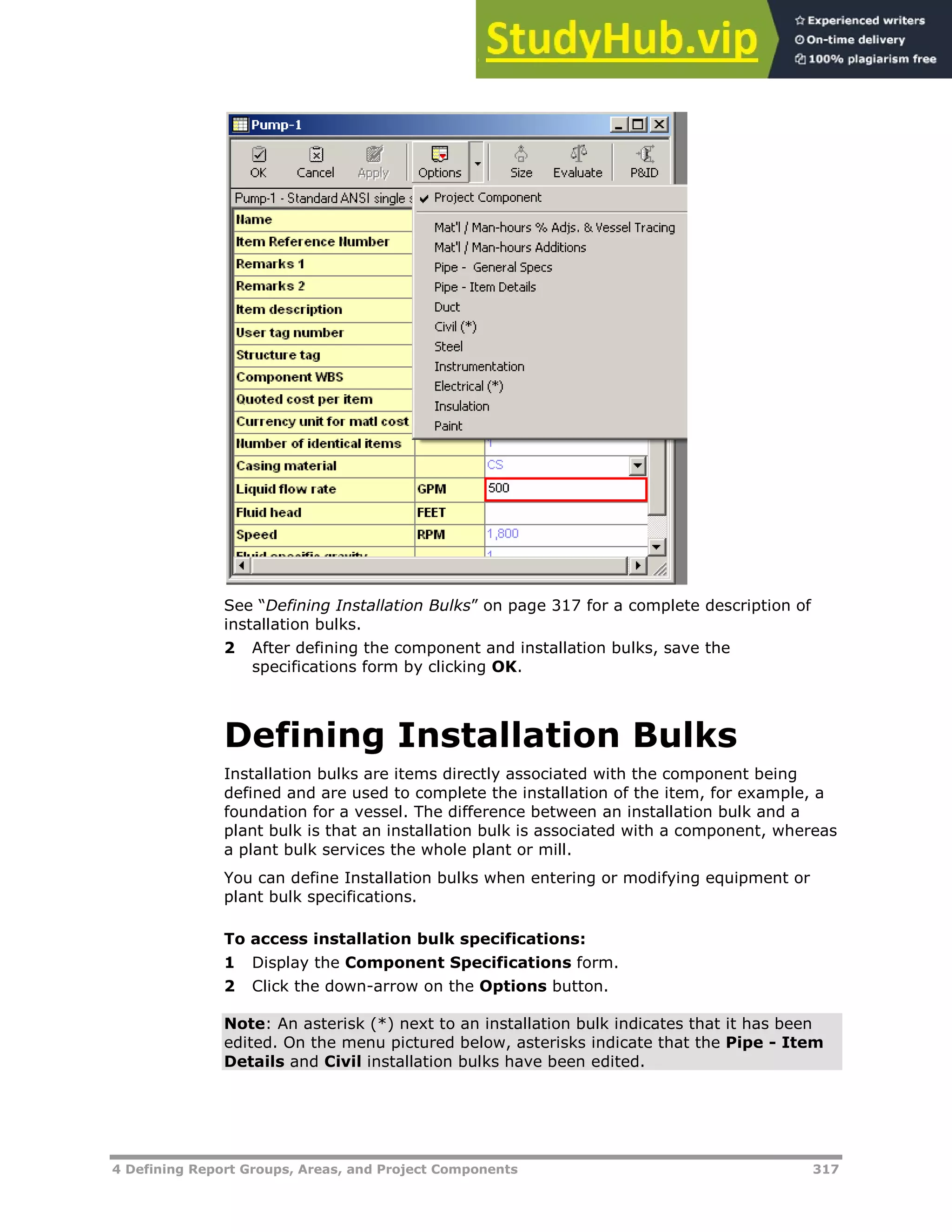 4 Defining Report Groups, Areas, and Project Components 317
See “Defining Installation Bulks” on page X317XX for a complete description of
installation bulks.
2 After defining the component and installation bulks, save the
specifications form by clicking OK.
Defining Installation Bulks
Installation bulks are items directly associated with the component being
defined and are used to complete the installation of the item, for example, a
foundation for a vessel. The difference between an installation bulk and a
plant bulk is that an installation bulk is associated with a component, whereas
a plant bulk services the whole plant or mill.
You can define Installation bulks when entering or modifying equipment or
plant bulk specifications.
To access installation bulk specifications:
1 Display the Component Specifications form.
2 Click the down-arrow on the Options button.
Note: An asterisk (*) next to an installation bulk indicates that it has been
edited. On the menu pictured below, asterisks indicate that the Pipe - Item
Details and Civil installation bulks have been edited.
 