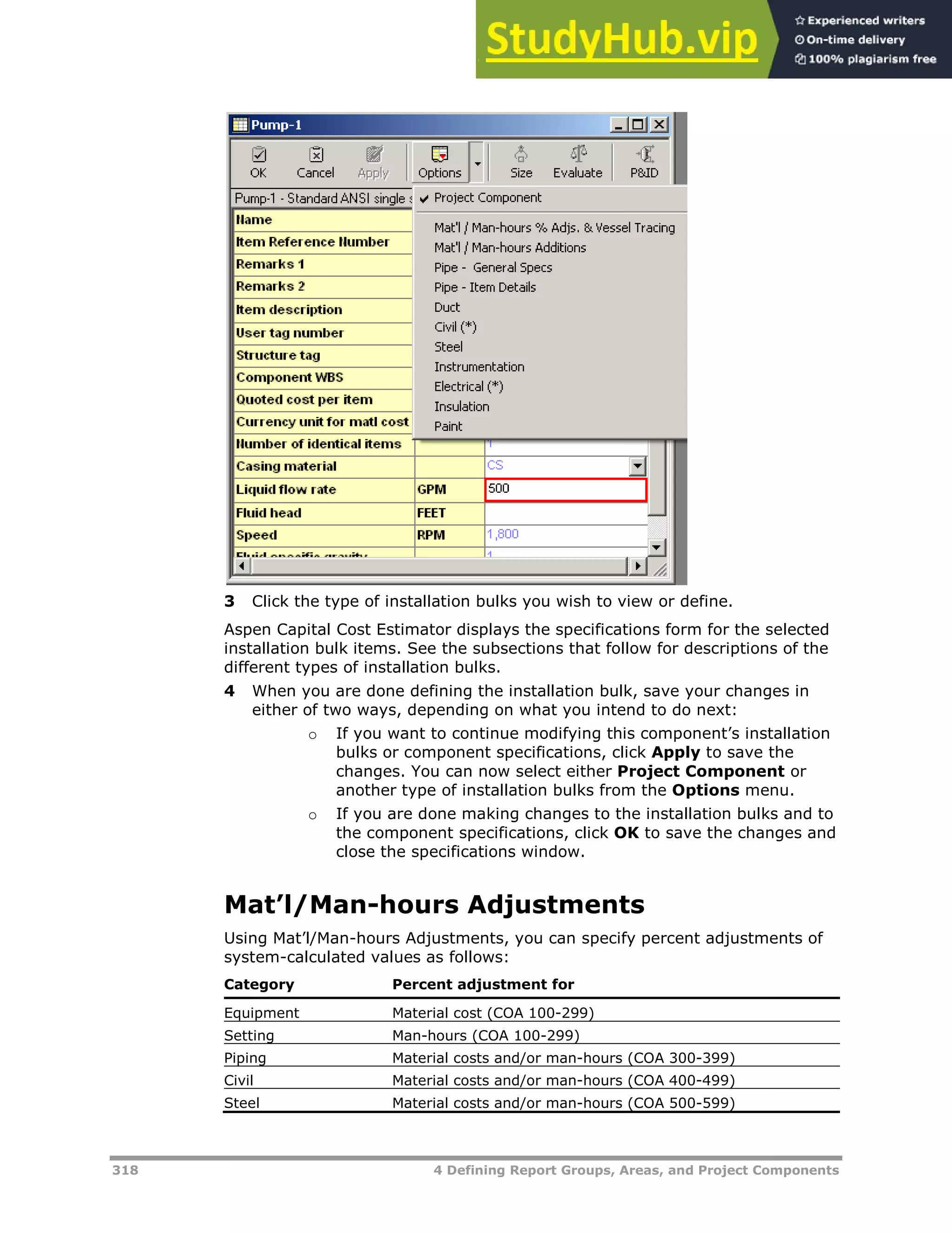 318 4 Defining Report Groups, Areas, and Project Components
3 Click the type of installation bulks you wish to view or define.
Aspen Capital Cost Estimator displays the specifications form for the selected
installation bulk items. See the subsections that follow for descriptions of the
different types of installation bulks.
4 When you are done defining the installation bulk, save your changes in
either of two ways, depending on what you intend to do next:
o If you want to continue modifying this component’s installation
bulks or component specifications, click Apply to save the
changes. You can now select either Project Component or
another type of installation bulks from the Options menu.
o If you are done making changes to the installation bulks and to
the component specifications, click OK to save the changes and
close the specifications window.
Mat’l/Man-hours Adjustments
Using Mat’l/Man-hours Adjustments, you can specify percent adjustments of
system-calculated values as follows:
Category Percent adjustment for
Equipment Material cost (COA 100-299)
Setting Man-hours (COA 100-299)
Piping Material costs and/or man-hours (COA 300-399)
Civil Material costs and/or man-hours (COA 400-499)
Steel Material costs and/or man-hours (COA 500-599)
 