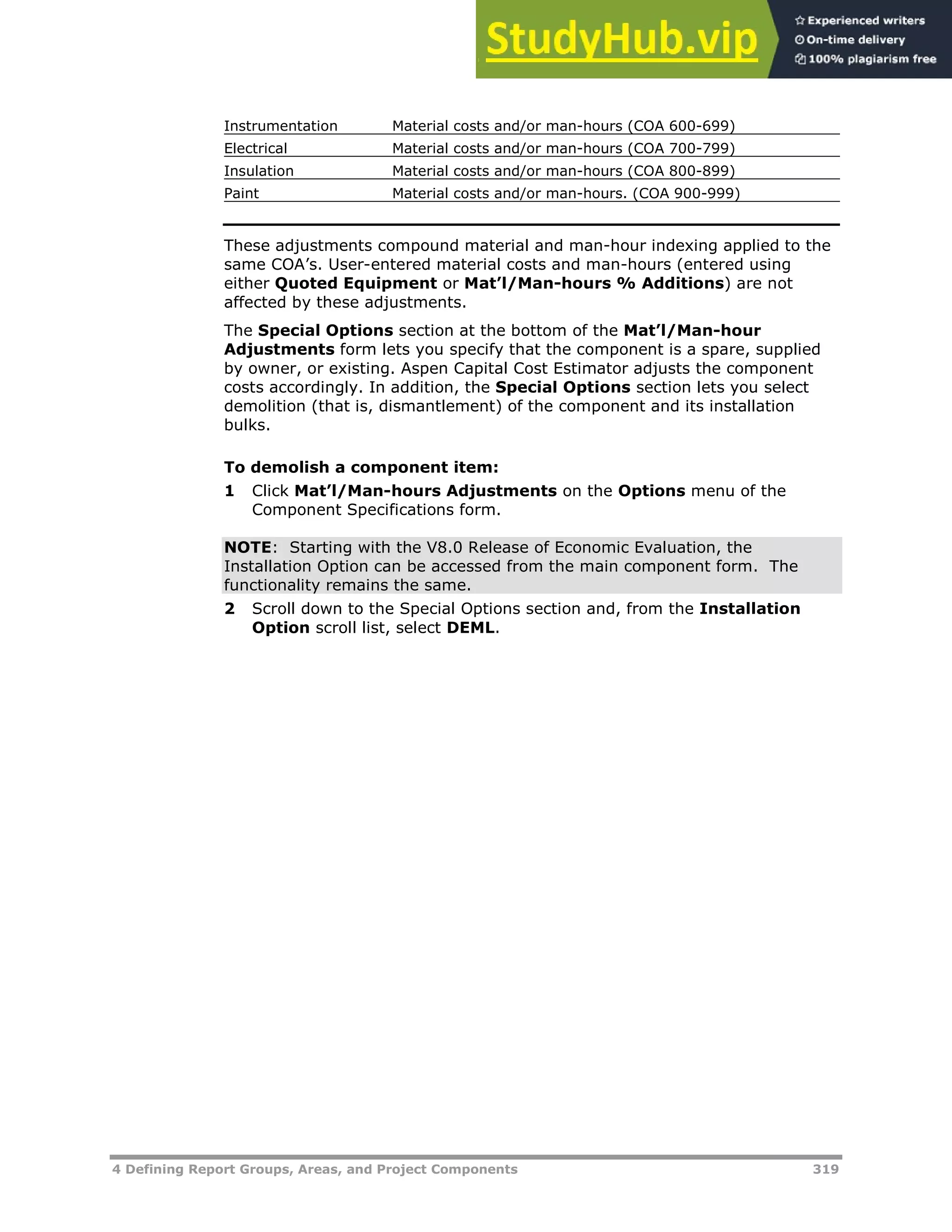4 Defining Report Groups, Areas, and Project Components 319
Instrumentation Material costs and/or man-hours (COA 600-699)
Electrical Material costs and/or man-hours (COA 700-799)
Insulation Material costs and/or man-hours (COA 800-899)
Paint Material costs and/or man-hours. (COA 900-999)
These adjustments compound material and man-hour indexing applied to the
same COA’s. User-entered material costs and man-hours (entered using
either Quoted Equipment or Mat’l/Man-hours % Additions) are not
affected by these adjustments.
The Special Options section at the bottom of the Mat’l/Man-hour
Adjustments form lets you specify that the component is a spare, supplied
by owner, or existing. Aspen Capital Cost Estimator adjusts the component
costs accordingly. In addition, the Special Options section lets you select
demolition (that is, dismantlement) of the component and its installation
bulks.
To demolish a component item:
1 Click Mat’l/Man-hours Adjustments on the Options menu of the
Component Specifications form.
NOTE: Starting with the V8.0 Release of Economic Evaluation, the
Installation Option can be accessed from the main component form. The
functionality remains the same.
2 Scroll down to the Special Options section and, from the Installation
Option scroll list, select DEML.
 