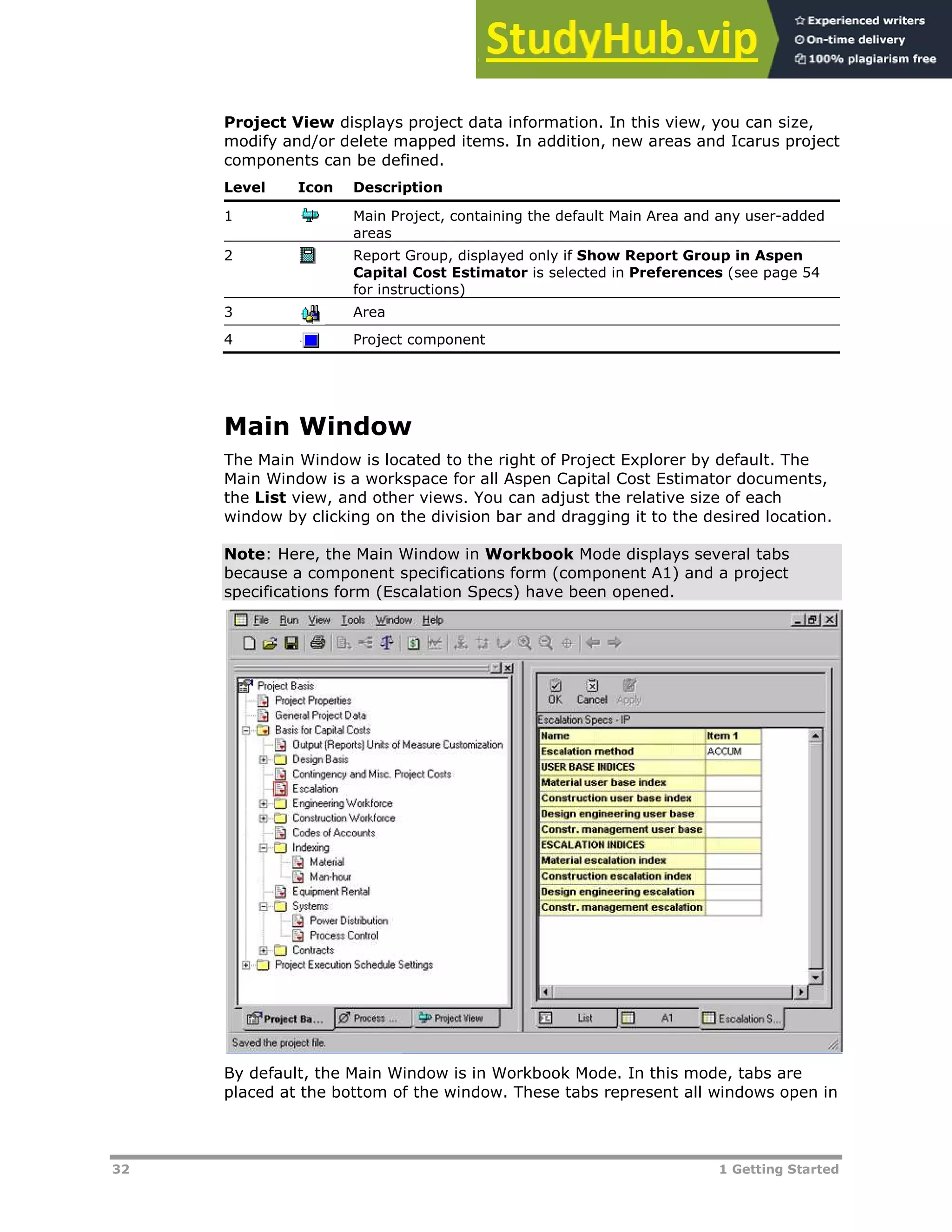 32 1 Getting Started
Project View displays project data information. In this view, you can size,
modify and/or delete mapped items. In addition, new areas and Icarus project
components can be defined.
Level Icon Description
1 Main Project, containing the default Main Area and any user-added
areas
2 Report Group, displayed only if Show Report Group in Aspen
Capital Cost Estimator is selected in Preferences (see page XX54XX
for instructions)
3 Area
4 Project component
Main Window
The Main Window is located to the right of Project Explorer by default. The
Main Window is a workspace for all Aspen Capital Cost Estimator documents,
the List view, and other views. You can adjust the relative size of each
window by clicking on the division bar and dragging it to the desired location.
Note: Here, the Main Window in Workbook Mode displays several tabs
because a component specifications form (component A1) and a project
specifications form (Escalation Specs) have been opened.
By default, the Main Window is in Workbook Mode. In this mode, tabs are
placed at the bottom of the window. These tabs represent all windows open in
 