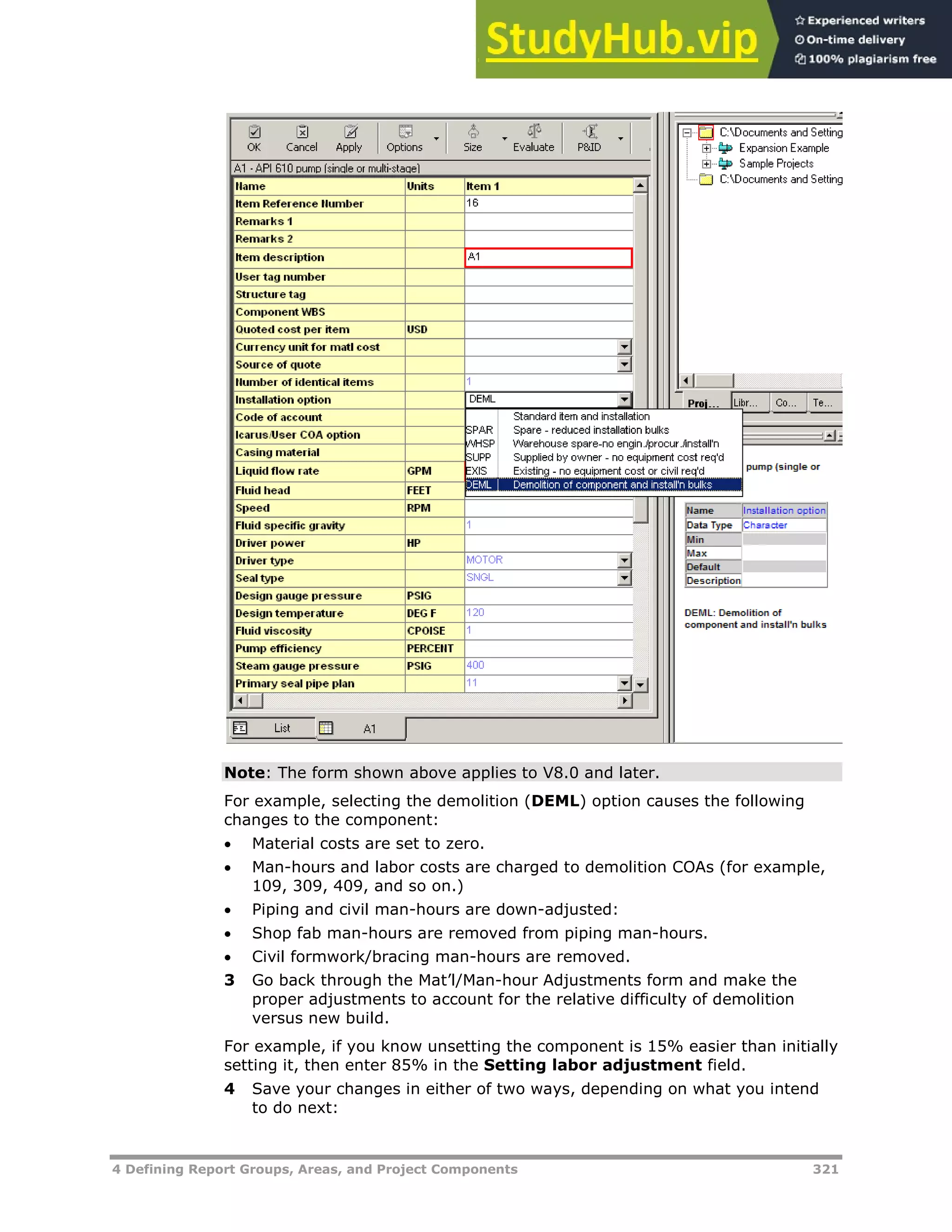 4 Defining Report Groups, Areas, and Project Components 321
Note: The form shown above applies to V8.0 and later.
For example, selecting the demolition (DEML) option causes the following
changes to the component:
 Material costs are set to zero.
 Man-hours and labor costs are charged to demolition COAs (for example,
109, 309, 409, and so on.)
 Piping and civil man-hours are down-adjusted:
 Shop fab man-hours are removed from piping man-hours.
 Civil formwork/bracing man-hours are removed.
3 Go back through the Mat’l/Man-hour Adjustments form and make the
proper adjustments to account for the relative difficulty of demolition
versus new build.
For example, if you know unsetting the component is 15% easier than initially
setting it, then enter 85% in the Setting labor adjustment field.
4 Save your changes in either of two ways, depending on what you intend
to do next:
 