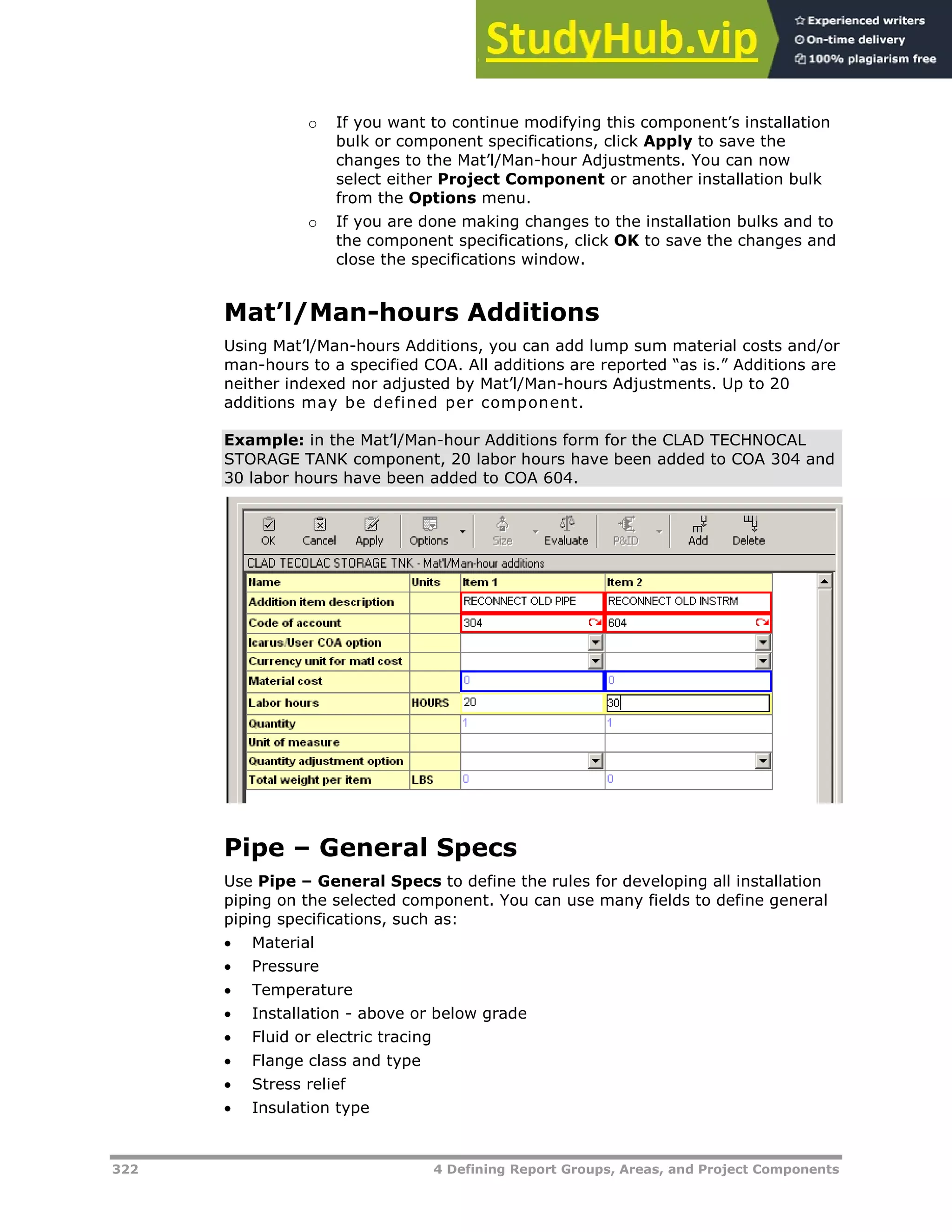 322 4 Defining Report Groups, Areas, and Project Components
o If you want to continue modifying this component’s installation
bulk or component specifications, click Apply to save the
changes to the Mat’l/Man-hour Adjustments. You can now
select either Project Component or another installation bulk
from the Options menu.
o If you are done making changes to the installation bulks and to
the component specifications, click OK to save the changes and
close the specifications window.
Mat’l/Man-hours Additions
Using Mat’l/Man-hours Additions, you can add lump sum material costs and/or
man-hours to a specified COA. All additions are reported “as is.” Additions are
neither indexed nor adjusted by Mat’l/Man-hours Adjustments. Up to 20
additions may be defined per component.
Example: in the Mat’l/Man-hour Additions form for the CLAD TECHNOCAL
STORAGE TANK component, 20 labor hours have been added to COA 304 and
30 labor hours have been added to COA 604.
Pipe – General Specs
Use Pipe – General Specs to define the rules for developing all installation
piping on the selected component. You can use many fields to define general
piping specifications, such as:
 Material
 Pressure
 Temperature
 Installation - above or below grade
 Fluid or electric tracing
 Flange class and type
 Stress relief
 Insulation type
 