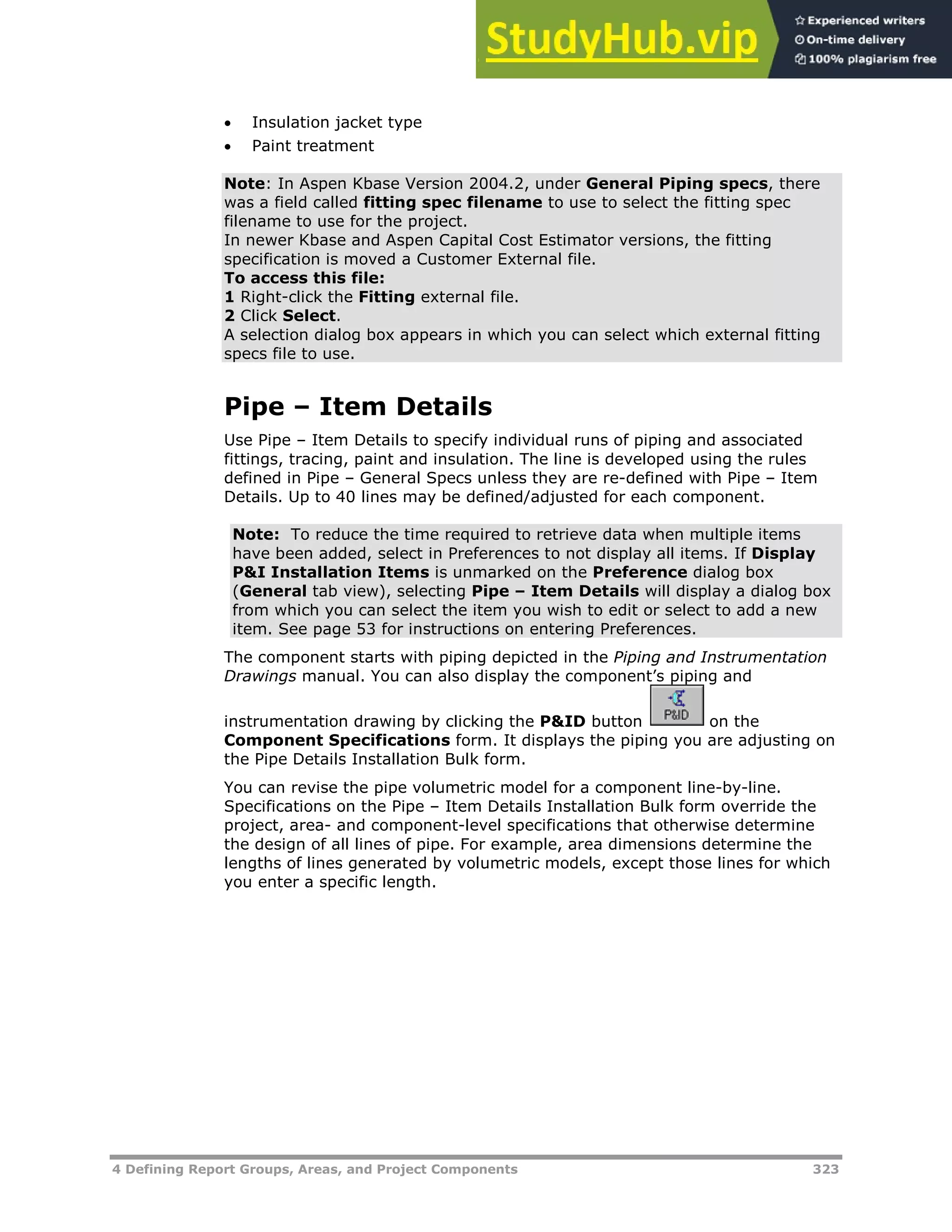 4 Defining Report Groups, Areas, and Project Components 323
 Insulation jacket type
 Paint treatment
Note: In Aspen Kbase Version 2004.2, under General Piping specs, there
was a field called fitting spec filename to use to select the fitting spec
filename to use for the project.
In newer Kbase and Aspen Capital Cost Estimator versions, the fitting
specification is moved a Customer External file.
To access this file:
1 Right-click the Fitting external file.
2 Click Select.
A selection dialog box appears in which you can select which external fitting
specs file to use.
Pipe – Item Details
Use Pipe – Item Details to specify individual runs of piping and associated
fittings, tracing, paint and insulation. The line is developed using the rules
defined in Pipe – General Specs unless they are re-defined with Pipe – Item
Details. Up to 40 lines may be defined/adjusted for each component.
Note: To reduce the time required to retrieve data when multiple items
have been added, select in Preferences to not display all items. If Display
P&I Installation Items is unmarked on the Preference dialog box
(General tab view), selecting Pipe – Item Details will display a dialog box
from which you can select the item you wish to edit or select to add a new
item. See page XX53XX for instructions on entering Preferences.
The component starts with piping depicted in the Piping and Instrumentation
Drawings manual. You can also display the component’s piping and
instrumentation drawing by clicking the P&ID button on the
Component Specifications form. It displays the piping you are adjusting on
the Pipe Details Installation Bulk form.
You can revise the pipe volumetric model for a component line-by-line.
Specifications on the Pipe – Item Details Installation Bulk form override the
project, area- and component-level specifications that otherwise determine
the design of all lines of pipe. For example, area dimensions determine the
lengths of lines generated by volumetric models, except those lines for which
you enter a specific length.
 