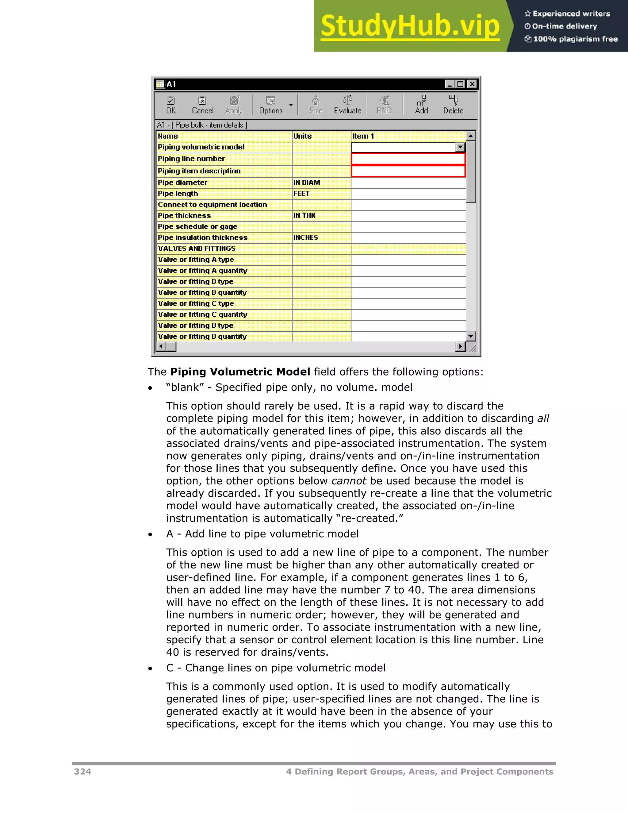 324 4 Defining Report Groups, Areas, and Project Components
The Piping Volumetric Model field offers the following options:
 “blank” - Specified pipe only, no volume. model
This option should rarely be used. It is a rapid way to discard the
complete piping model for this item; however, in addition to discarding all
of the automatically generated lines of pipe, this also discards all the
associated drains/vents and pipe-associated instrumentation. The system
now generates only piping, drains/vents and on-/in-line instrumentation
for those lines that you subsequently define. Once you have used this
option, the other options below cannot be used because the model is
already discarded. If you subsequently re-create a line that the volumetric
model would have automatically created, the associated on-/in-line
instrumentation is automatically “re-created.”
 A - Add line to pipe volumetric model
This option is used to add a new line of pipe to a component. The number
of the new line must be higher than any other automatically created or
user-defined line. For example, if a component generates lines 1 to 6,
then an added line may have the number 7 to 40. The area dimensions
will have no effect on the length of these lines. It is not necessary to add
line numbers in numeric order; however, they will be generated and
reported in numeric order. To associate instrumentation with a new line,
specify that a sensor or control element location is this line number. Line
40 is reserved for drains/vents.
 C - Change lines on pipe volumetric model
This is a commonly used option. It is used to modify automatically
generated lines of pipe; user-specified lines are not changed. The line is
generated exactly at it would have been in the absence of your
specifications, except for the items which you change. You may use this to
 