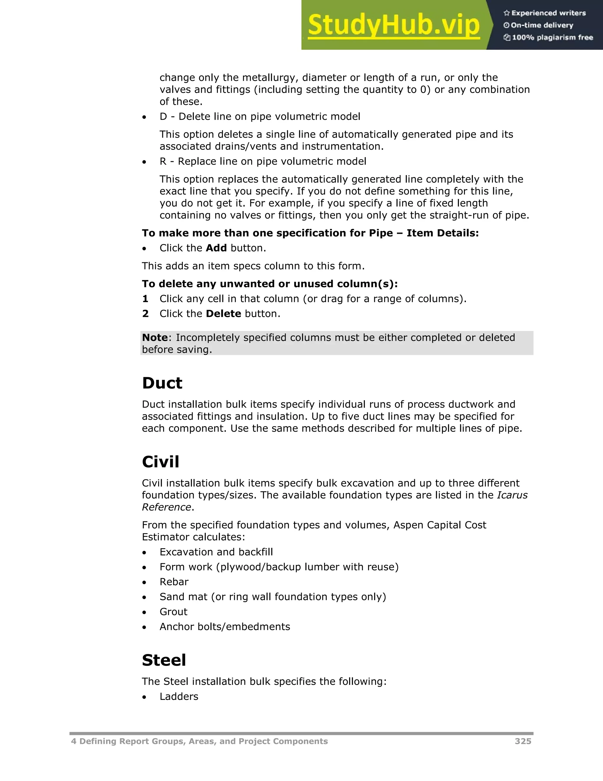 4 Defining Report Groups, Areas, and Project Components 325
change only the metallurgy, diameter or length of a run, or only the
valves and fittings (including setting the quantity to 0) or any combination
of these.
 D - Delete line on pipe volumetric model
This option deletes a single line of automatically generated pipe and its
associated drains/vents and instrumentation.
 R - Replace line on pipe volumetric model
This option replaces the automatically generated line completely with the
exact line that you specify. If you do not define something for this line,
you do not get it. For example, if you specify a line of fixed length
containing no valves or fittings, then you only get the straight-run of pipe.
To make more than one specification for Pipe – Item Details:
 Click the Add button.
This adds an item specs column to this form.
To delete any unwanted or unused column(s):
1 Click any cell in that column (or drag for a range of columns).
2 Click the Delete button.
Note: Incompletely specified columns must be either completed or deleted
before saving.
Duct
Duct installation bulk items specify individual runs of process ductwork and
associated fittings and insulation. Up to five duct lines may be specified for
each component. Use the same methods described for multiple lines of pipe.
Civil
Civil installation bulk items specify bulk excavation and up to three different
foundation types/sizes. The available foundation types are listed in the Icarus
Reference.
From the specified foundation types and volumes, Aspen Capital Cost
Estimator calculates:
 Excavation and backfill
 Form work (plywood/backup lumber with reuse)
 Rebar
 Sand mat (or ring wall foundation types only)
 Grout
 Anchor bolts/embedments
Steel
The Steel installation bulk specifies the following:
 Ladders
 