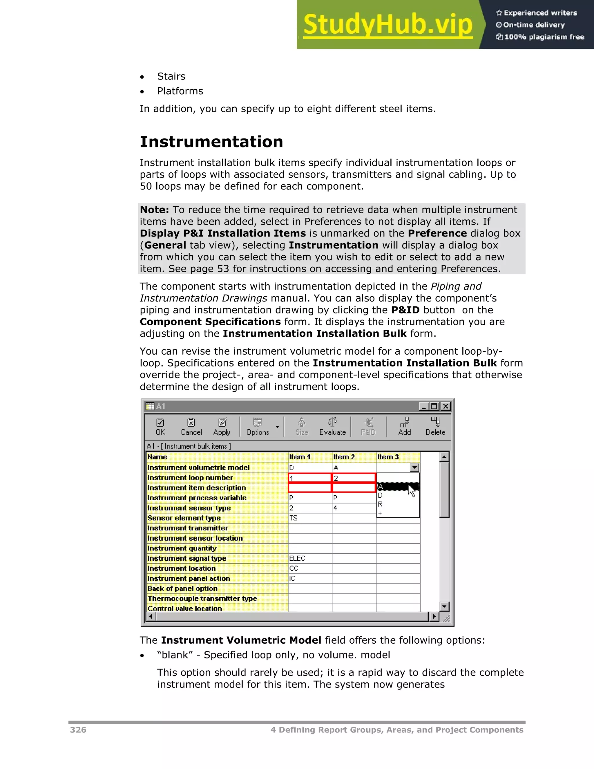 326 4 Defining Report Groups, Areas, and Project Components
 Stairs
 Platforms
In addition, you can specify up to eight different steel items.
Instrumentation
Instrument installation bulk items specify individual instrumentation loops or
parts of loops with associated sensors, transmitters and signal cabling. Up to
50 loops may be defined for each component.
Note: To reduce the time required to retrieve data when multiple instrument
items have been added, select in Preferences to not display all items. If
Display P&I Installation Items is unmarked on the Preference dialog box
(General tab view), selecting Instrumentation will display a dialog box
from which you can select the item you wish to edit or select to add a new
item. See page XX53XX for instructions on accessing and entering Preferences.
The component starts with instrumentation depicted in the Piping and
Instrumentation Drawings manual. You can also display the component’s
piping and instrumentation drawing by clicking the P&ID button on the
Component Specifications form. It displays the instrumentation you are
adjusting on the Instrumentation Installation Bulk form.
You can revise the instrument volumetric model for a component loop-by-
loop. Specifications entered on the Instrumentation Installation Bulk form
override the project-, area- and component-level specifications that otherwise
determine the design of all instrument loops.
The Instrument Volumetric Model field offers the following options:
 “blank” - Specified loop only, no volume. model
This option should rarely be used; it is a rapid way to discard the complete
instrument model for this item. The system now generates
 