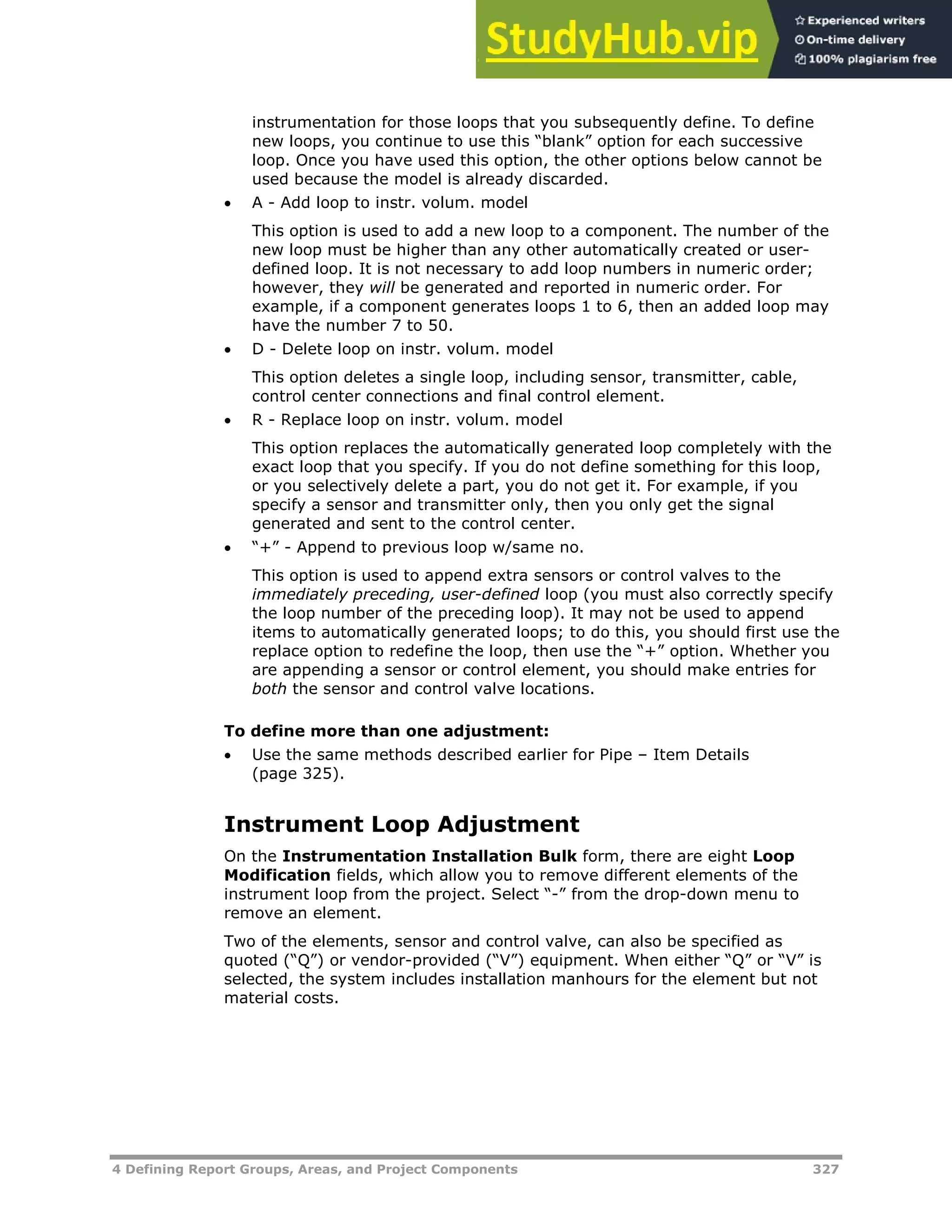 4 Defining Report Groups, Areas, and Project Components 327
instrumentation for those loops that you subsequently define. To define
new loops, you continue to use this “blank” option for each successive
loop. Once you have used this option, the other options below cannot be
used because the model is already discarded.
 A - Add loop to instr. volum. model
This option is used to add a new loop to a component. The number of the
new loop must be higher than any other automatically created or user-
defined loop. It is not necessary to add loop numbers in numeric order;
however, they will be generated and reported in numeric order. For
example, if a component generates loops 1 to 6, then an added loop may
have the number 7 to 50.
 D - Delete loop on instr. volum. model
This option deletes a single loop, including sensor, transmitter, cable,
control center connections and final control element.
 R - Replace loop on instr. volum. model
This option replaces the automatically generated loop completely with the
exact loop that you specify. If you do not define something for this loop,
or you selectively delete a part, you do not get it. For example, if you
specify a sensor and transmitter only, then you only get the signal
generated and sent to the control center.
 “+” - Append to previous loop w/same no.
This option is used to append extra sensors or control valves to the
immediately preceding, user-defined loop (you must also correctly specify
the loop number of the preceding loop). It may not be used to append
items to automatically generated loops; to do this, you should first use the
replace option to redefine the loop, then use the “+” option. Whether you
are appending a sensor or control element, you should make entries for
both the sensor and control valve locations.
To define more than one adjustment:
 Use the same methods described earlier for Pipe – Item Details
(page XX325XX).
Instrument Loop Adjustment
On the Instrumentation Installation Bulk form, there are eight Loop
Modification fields, which allow you to remove different elements of the
instrument loop from the project. Select “-” from the drop-down menu to
remove an element.
Two of the elements, sensor and control valve, can also be specified as
quoted (“Q”) or vendor-provided (“V”) equipment. When either “Q” or “V” is
selected, the system includes installation manhours for the element but not
material costs.
 
