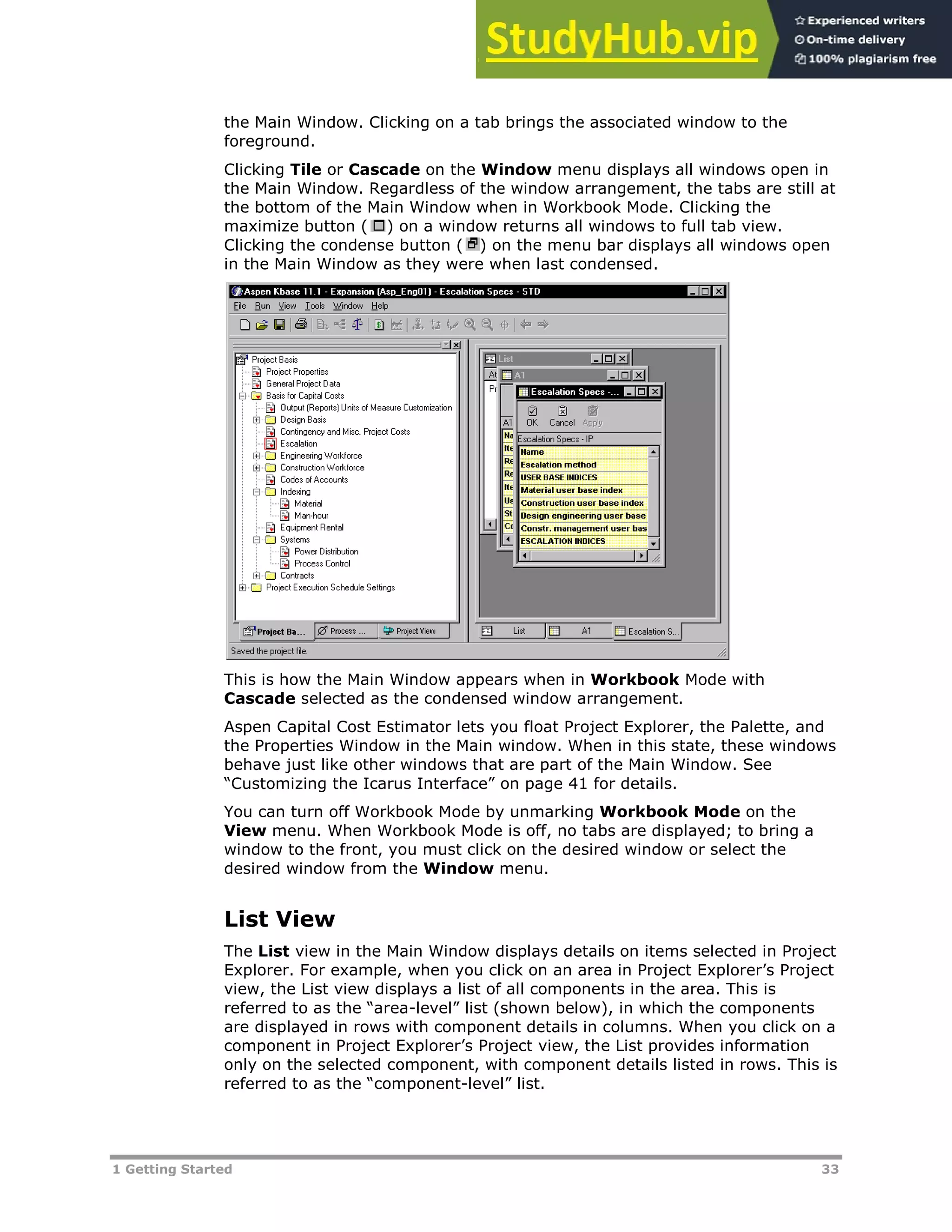 1 Getting Started 33
the Main Window. Clicking on a tab brings the associated window to the
foreground.
Clicking Tile or Cascade on the Window menu displays all windows open in
the Main Window. Regardless of the window arrangement, the tabs are still at
the bottom of the Main Window when in Workbook Mode. Clicking the
maximize button ( ) on a window returns all windows to full tab view.
Clicking the condense button ( ) on the menu bar displays all windows open
in the Main Window as they were when last condensed.
This is how the Main Window appears when in Workbook Mode with
Cascade selected as the condensed window arrangement.
Aspen Capital Cost Estimator lets you float Project Explorer, the Palette, and
the Properties Window in the Main window. When in this state, these windows
behave just like other windows that are part of the Main Window. See
“Customizing the Icarus Interface” on page XX41XX for details.
You can turn off Workbook Mode by unmarking Workbook Mode on the
View menu. When Workbook Mode is off, no tabs are displayed; to bring a
window to the front, you must click on the desired window or select the
desired window from the Window menu.
List View
The List view in the Main Window displays details on items selected in Project
Explorer. For example, when you click on an area in Project Explorer’s Project
view, the List view displays a list of all components in the area. This is
referred to as the “area-level” list (shown below), in which the components
are displayed in rows with component details in columns. When you click on a
component in Project Explorer’s Project view, the List provides information
only on the selected component, with component details listed in rows. This is
referred to as the “component-level” list.
 