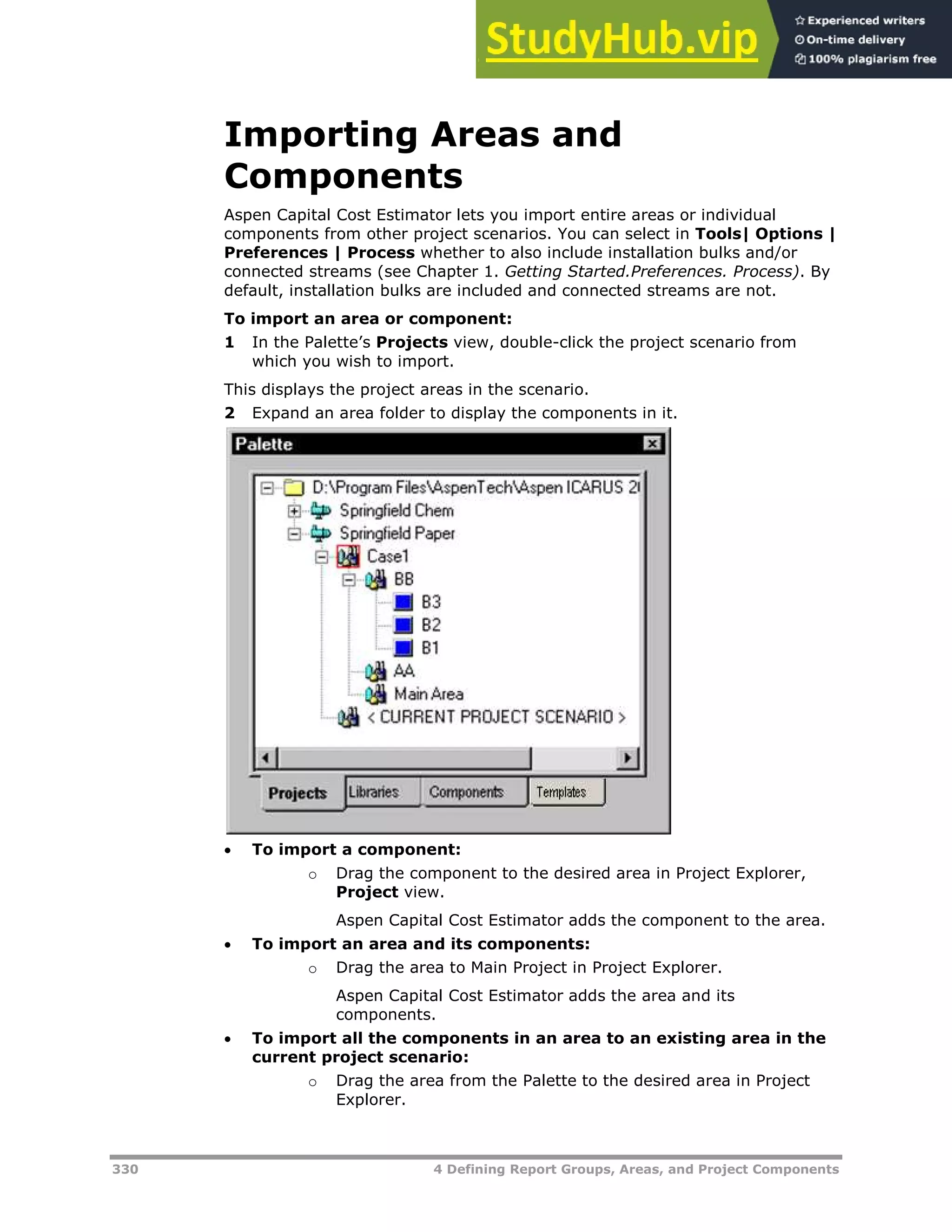 330 4 Defining Report Groups, Areas, and Project Components
Importing Areas and
Components
Aspen Capital Cost Estimator lets you import entire areas or individual
components from other project scenarios. You can select in Tools| Options |
Preferences | Process whether to also include installation bulks and/or
connected streams (see Chapter 1. Getting Started.Preferences. Process). By
default, installation bulks are included and connected streams are not.
To import an area or component:
1 In the Palette’s Projects view, double-click the project scenario from
which you wish to import.
This displays the project areas in the scenario.
2 Expand an area folder to display the components in it.
 To import a component:
o Drag the component to the desired area in Project Explorer,
Project view.
Aspen Capital Cost Estimator adds the component to the area.
 To import an area and its components:
o Drag the area to Main Project in Project Explorer.
Aspen Capital Cost Estimator adds the area and its
components.
 To import all the components in an area to an existing area in the
current project scenario:
o Drag the area from the Palette to the desired area in Project
Explorer.
 