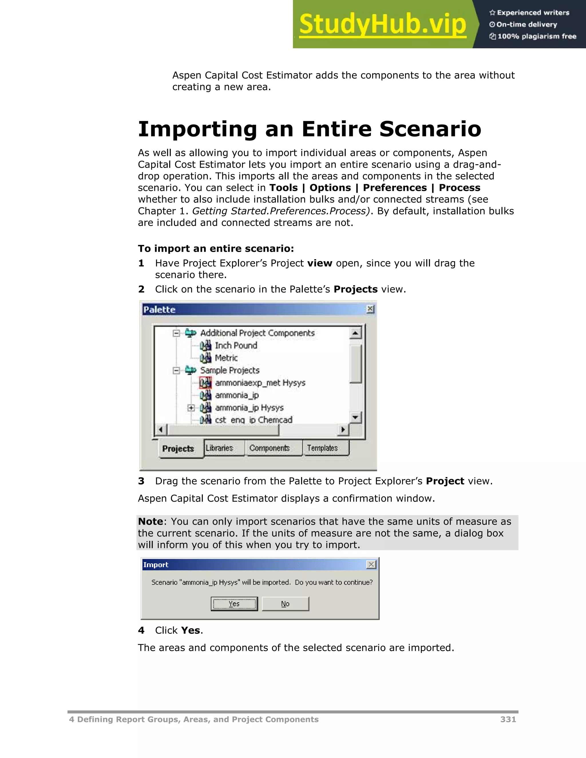 4 Defining Report Groups, Areas, and Project Components 331
Aspen Capital Cost Estimator adds the components to the area without
creating a new area.
Importing an Entire Scenario
As well as allowing you to import individual areas or components, Aspen
Capital Cost Estimator lets you import an entire scenario using a drag-and-
drop operation. This imports all the areas and components in the selected
scenario. You can select in Tools | Options | Preferences | Process
whether to also include installation bulks and/or connected streams (see
Chapter 1. Getting Started.Preferences.Process). By default, installation bulks
are included and connected streams are not.
To import an entire scenario:
1 Have Project Explorer’s Project view open, since you will drag the
scenario there.
2 Click on the scenario in the Palette’s Projects view.
3 Drag the scenario from the Palette to Project Explorer’s Project view.
Aspen Capital Cost Estimator displays a confirmation window.
Note: You can only import scenarios that have the same units of measure as
the current scenario. If the units of measure are not the same, a dialog box
will inform you of this when you try to import.
4 Click Yes.
The areas and components of the selected scenario are imported.
 