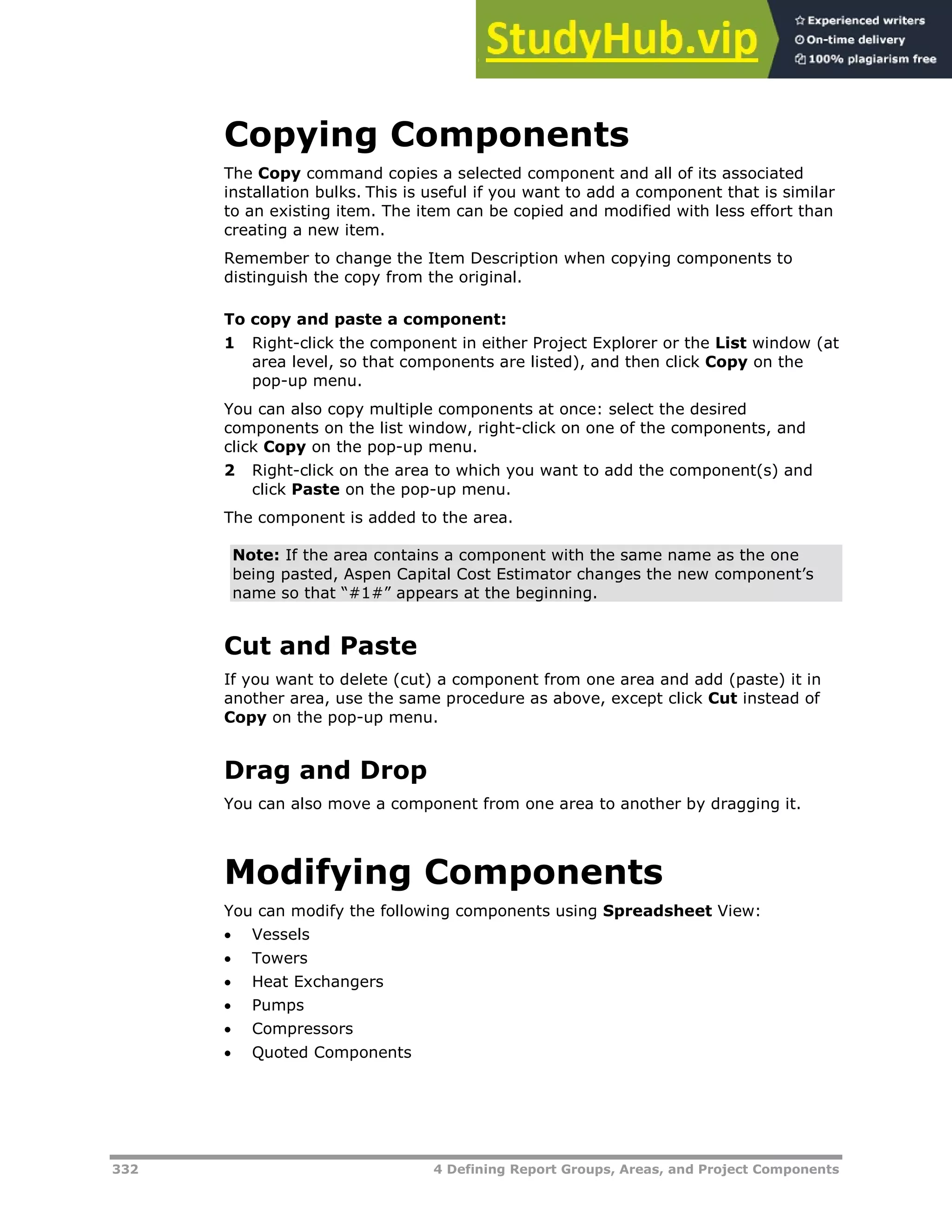 332 4 Defining Report Groups, Areas, and Project Components
Copying Components
The Copy command copies a selected component and all of its associated
installation bulks. This is useful if you want to add a component that is similar
to an existing item. The item can be copied and modified with less effort than
creating a new item.
Remember to change the Item Description when copying components to
distinguish the copy from the original.
To copy and paste a component:
1 Right-click the component in either Project Explorer or the List window (at
area level, so that components are listed), and then click Copy on the
pop-up menu.
You can also copy multiple components at once: select the desired
components on the list window, right-click on one of the components, and
click Copy on the pop-up menu.
2 Right-click on the area to which you want to add the component(s) and
click Paste on the pop-up menu.
The component is added to the area.
Note: If the area contains a component with the same name as the one
being pasted, Aspen Capital Cost Estimator changes the new component’s
name so that “#1#” appears at the beginning.
Cut and Paste
If you want to delete (cut) a component from one area and add (paste) it in
another area, use the same procedure as above, except click Cut instead of
Copy on the pop-up menu.
Drag and Drop
You can also move a component from one area to another by dragging it.
Modifying Components
You can modify the following components using Spreadsheet View:
 Vessels
 Towers
 Heat Exchangers
 Pumps
 Compressors
 Quoted Components
 