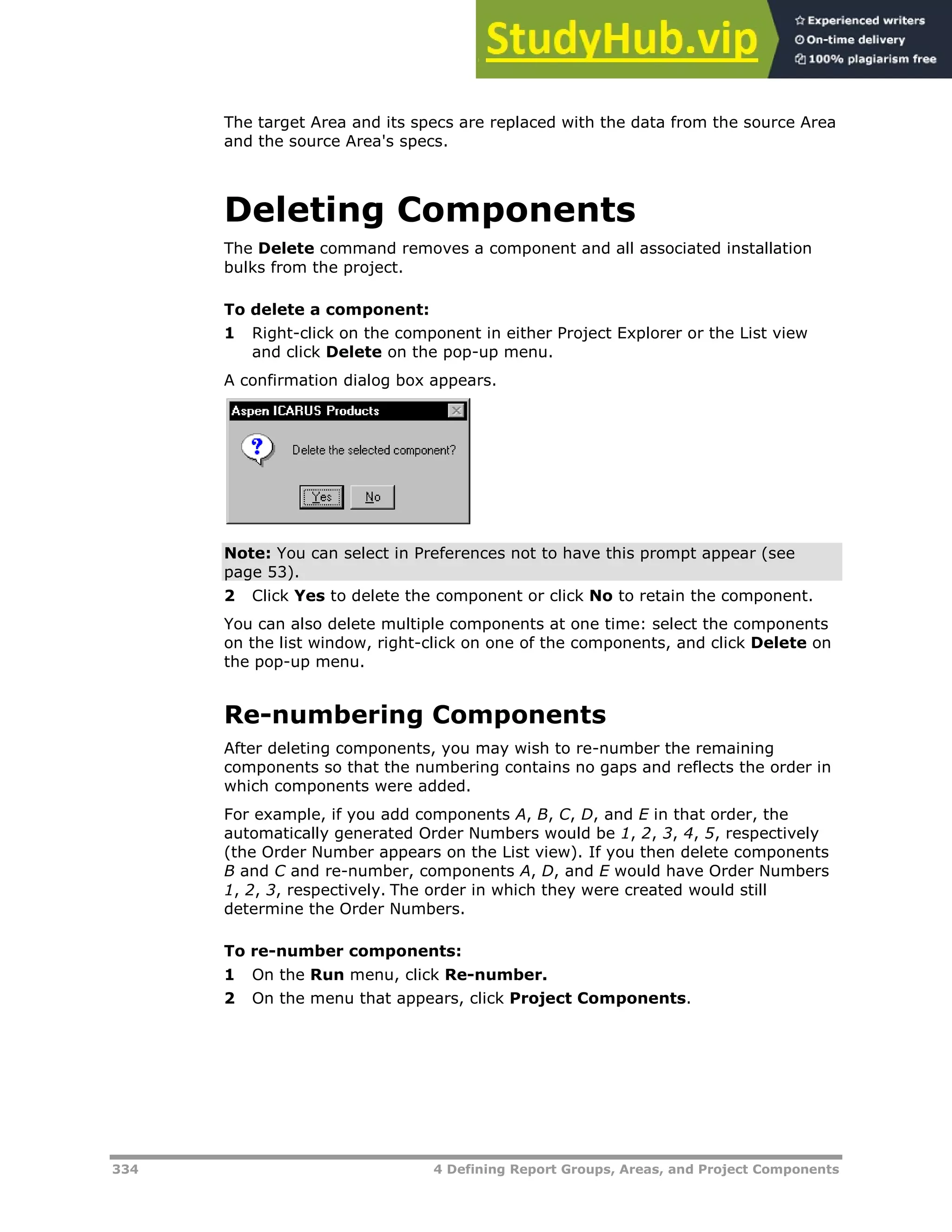 334 4 Defining Report Groups, Areas, and Project Components
The target Area and its specs are replaced with the data from the source Area
and the source Area's specs.
Deleting Components
The Delete command removes a component and all associated installation
bulks from the project.
To delete a component:
1 Right-click on the component in either Project Explorer or the List view
and click Delete on the pop-up menu.
A confirmation dialog box appears.
Note: You can select in Preferences not to have this prompt appear (see
page XX53XX).
2 Click Yes to delete the component or click No to retain the component.
You can also delete multiple components at one time: select the components
on the list window, right-click on one of the components, and click Delete on
the pop-up menu.
Re-numbering Components
After deleting components, you may wish to re-number the remaining
components so that the numbering contains no gaps and reflects the order in
which components were added.
For example, if you add components A, B, C, D, and E in that order, the
automatically generated Order Numbers would be 1, 2, 3, 4, 5, respectively
(the Order Number appears on the List view). If you then delete components
B and C and re-number, components A, D, and E would have Order Numbers
1, 2, 3, respectively. The order in which they were created would still
determine the Order Numbers.
To re-number components:
1 On the Run menu, click Re-number.
2 On the menu that appears, click Project Components.
 