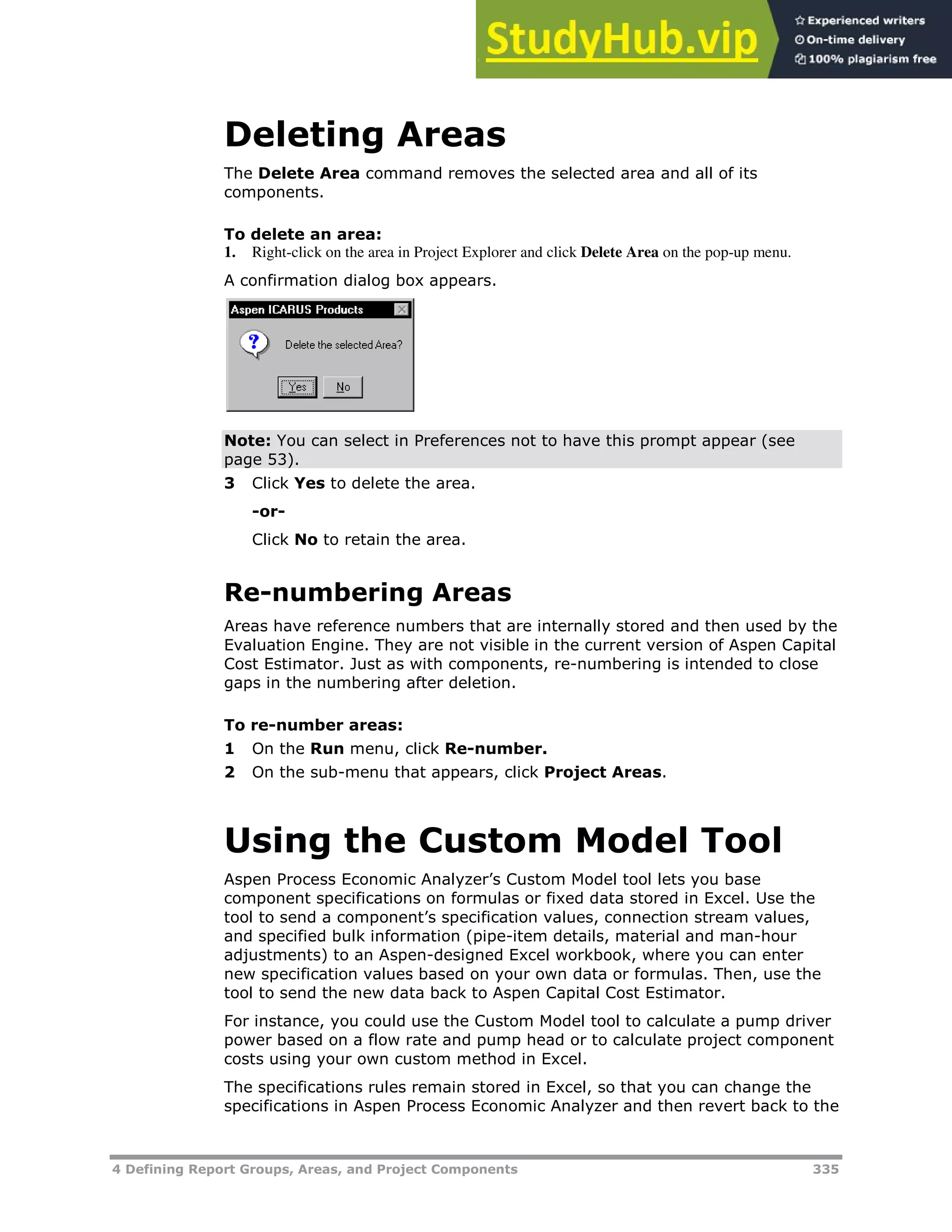 4 Defining Report Groups, Areas, and Project Components 335
Deleting Areas
The Delete Area command removes the selected area and all of its
components.
To delete an area:
1. Right-click on the area in Project Explorer and click Delete Area on the pop-up menu.
A confirmation dialog box appears.
Note: You can select in Preferences not to have this prompt appear (see
page XX53XX).
3 Click Yes to delete the area.
-or-
Click No to retain the area.
Re-numbering Areas
Areas have reference numbers that are internally stored and then used by the
Evaluation Engine. They are not visible in the current version of Aspen Capital
Cost Estimator. Just as with components, re-numbering is intended to close
gaps in the numbering after deletion.
To re-number areas:
1 On the Run menu, click Re-number.
2 On the sub-menu that appears, click Project Areas.
Using the Custom Model Tool
Aspen Process Economic Analyzer’s Custom Model tool lets you base
component specifications on formulas or fixed data stored in Excel. Use the
tool to send a component’s specification values, connection stream values,
and specified bulk information (pipe-item details, material and man-hour
adjustments) to an Aspen-designed Excel workbook, where you can enter
new specification values based on your own data or formulas. Then, use the
tool to send the new data back to Aspen Capital Cost Estimator.
For instance, you could use the Custom Model tool to calculate a pump driver
power based on a flow rate and pump head or to calculate project component
costs using your own custom method in Excel.
The specifications rules remain stored in Excel, so that you can change the
specifications in Aspen Process Economic Analyzer and then revert back to the
 