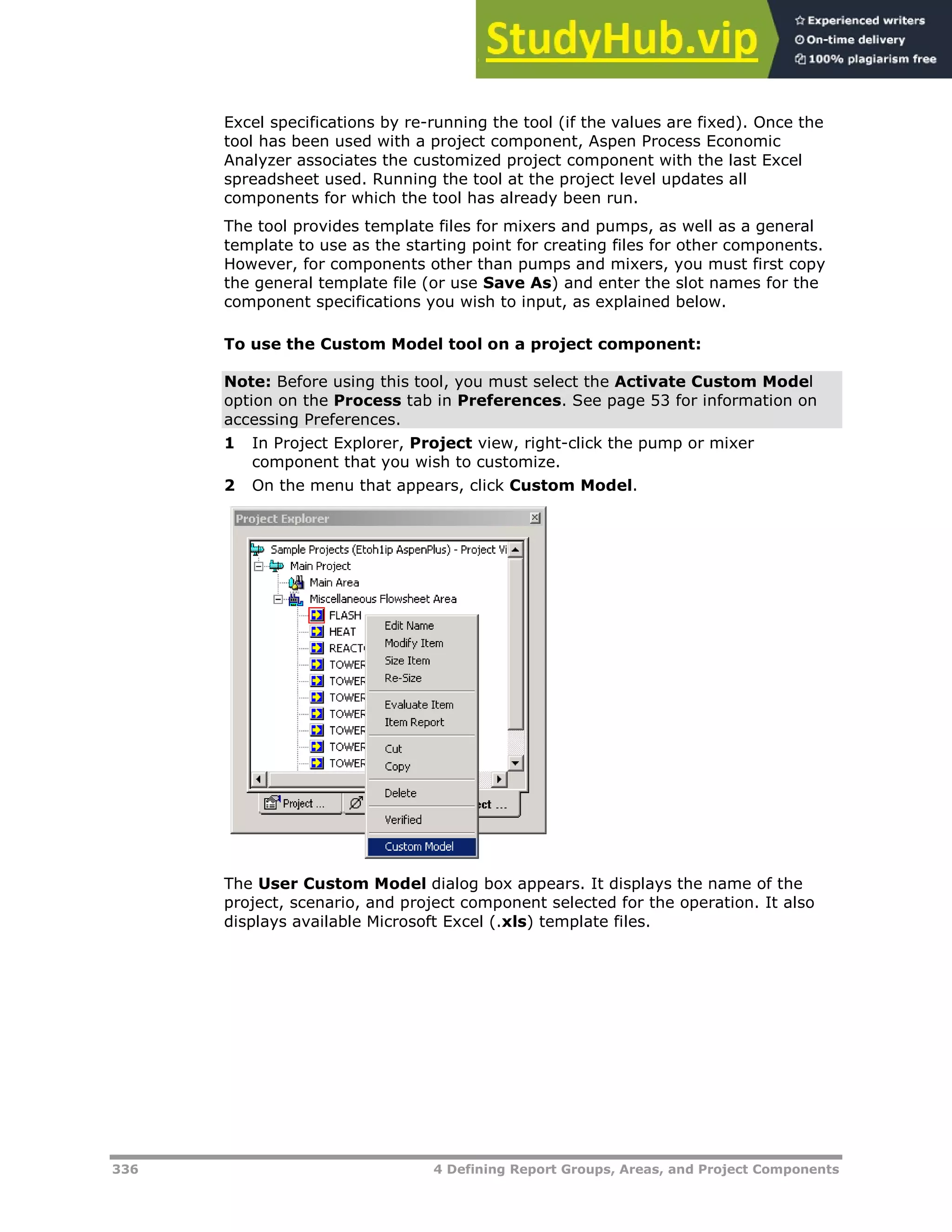 336 4 Defining Report Groups, Areas, and Project Components
Excel specifications by re-running the tool (if the values are fixed). Once the
tool has been used with a project component, Aspen Process Economic
Analyzer associates the customized project component with the last Excel
spreadsheet used. Running the tool at the project level updates all
components for which the tool has already been run.
The tool provides template files for mixers and pumps, as well as a general
template to use as the starting point for creating files for other components.
However, for components other than pumps and mixers, you must first copy
the general template file (or use Save As) and enter the slot names for the
component specifications you wish to input, as explained below.
To use the Custom Model tool on a project component:
Note: Before using this tool, you must select the Activate Custom Model
option on the Process tab in Preferences. See page X53X for information on
accessing Preferences.
1 In Project Explorer, Project view, right-click the pump or mixer
component that you wish to customize.
2 On the menu that appears, click Custom Model.
The User Custom Model dialog box appears. It displays the name of the
project, scenario, and project component selected for the operation. It also
displays available Microsoft Excel (.xls) template files.
 