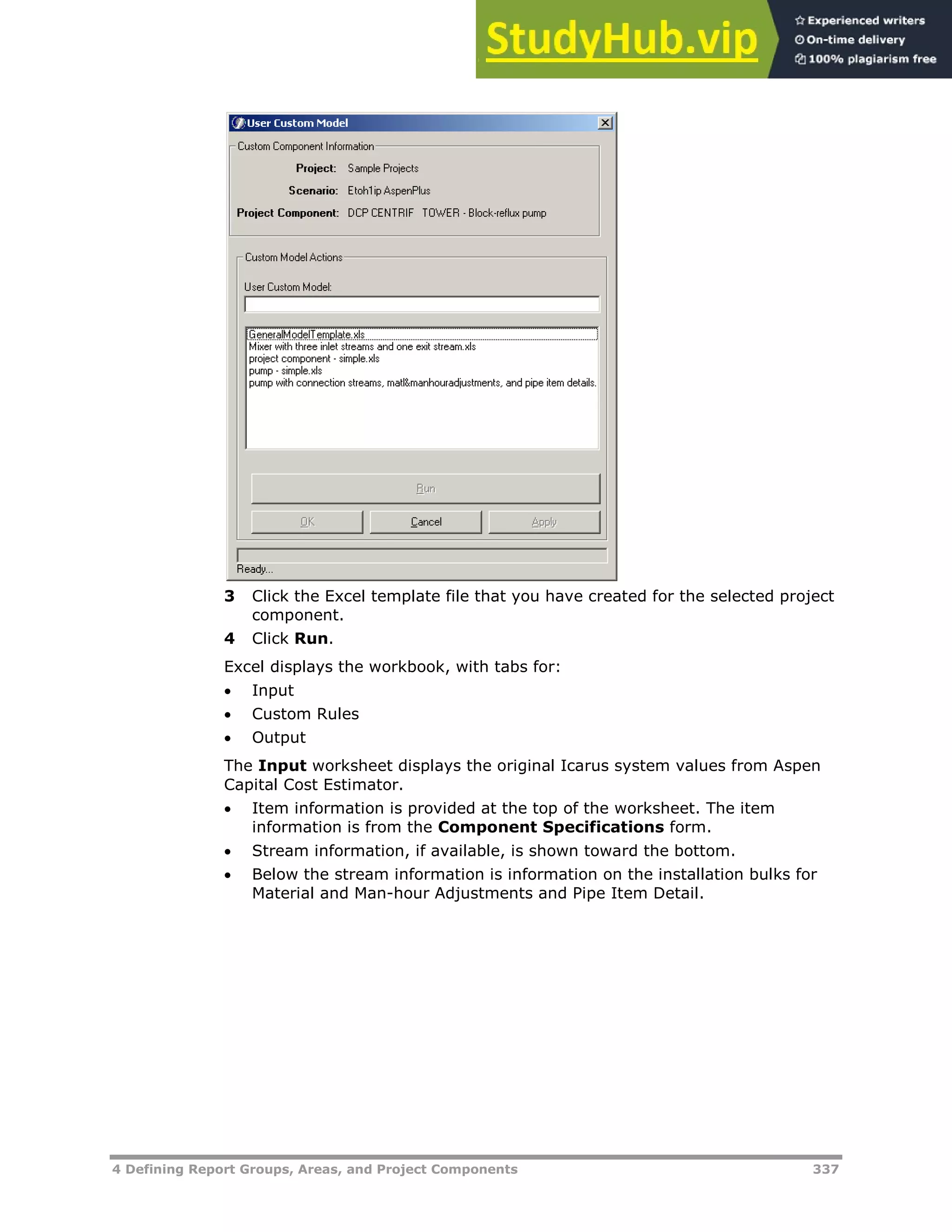 4 Defining Report Groups, Areas, and Project Components 337
3 Click the Excel template file that you have created for the selected project
component.
4 Click Run.
Excel displays the workbook, with tabs for:
 Input
 Custom Rules
 Output
The Input worksheet displays the original Icarus system values from Aspen
Capital Cost Estimator.
 Item information is provided at the top of the worksheet. The item
information is from the Component Specifications form.
 Stream information, if available, is shown toward the bottom.
 Below the stream information is information on the installation bulks for
Material and Man-hour Adjustments and Pipe Item Detail.
 