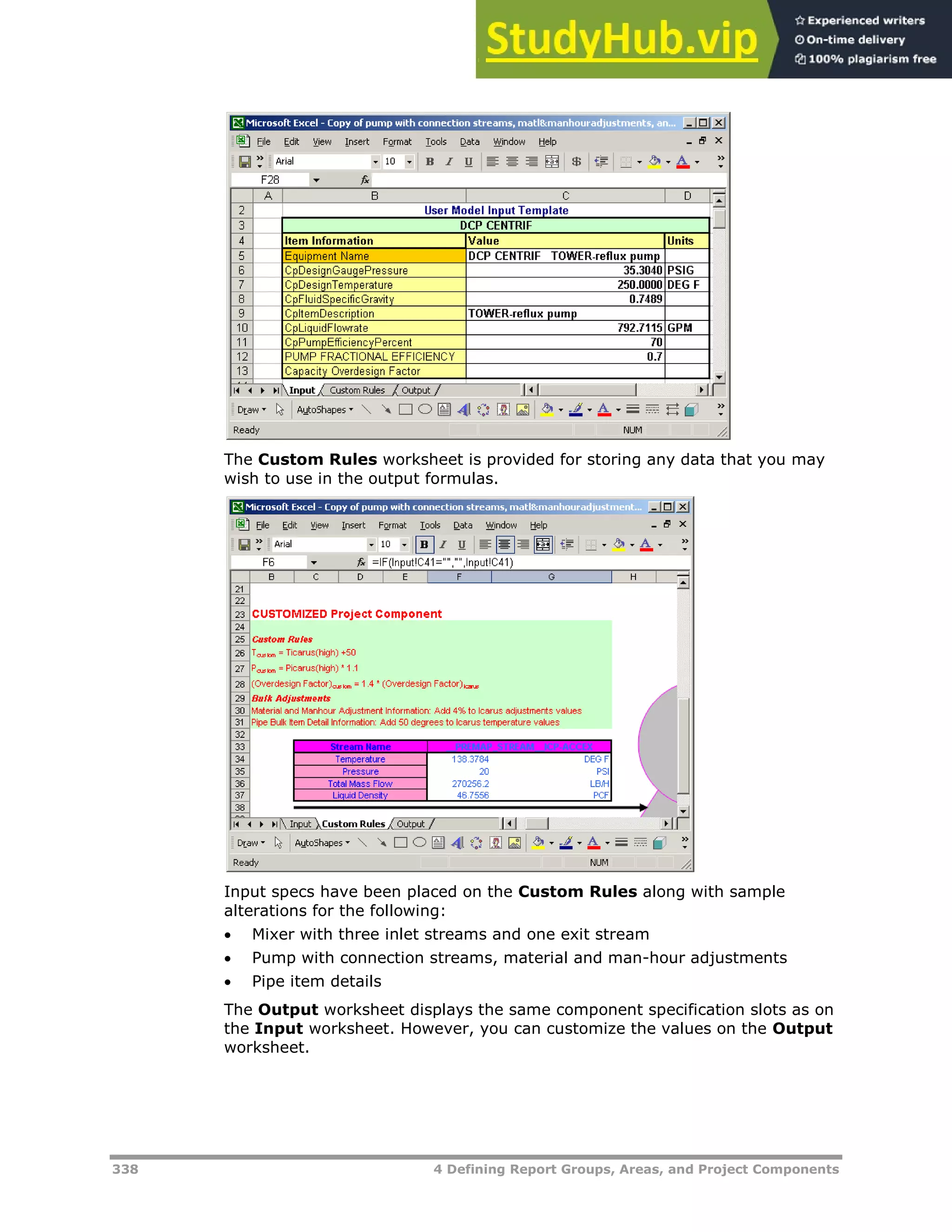 338 4 Defining Report Groups, Areas, and Project Components
The Custom Rules worksheet is provided for storing any data that you may
wish to use in the output formulas.
Input specs have been placed on the Custom Rules along with sample
alterations for the following:
 Mixer with three inlet streams and one exit stream
 Pump with connection streams, material and man-hour adjustments
 Pipe item details
The Output worksheet displays the same component specification slots as on
the Input worksheet. However, you can customize the values on the Output
worksheet.
 