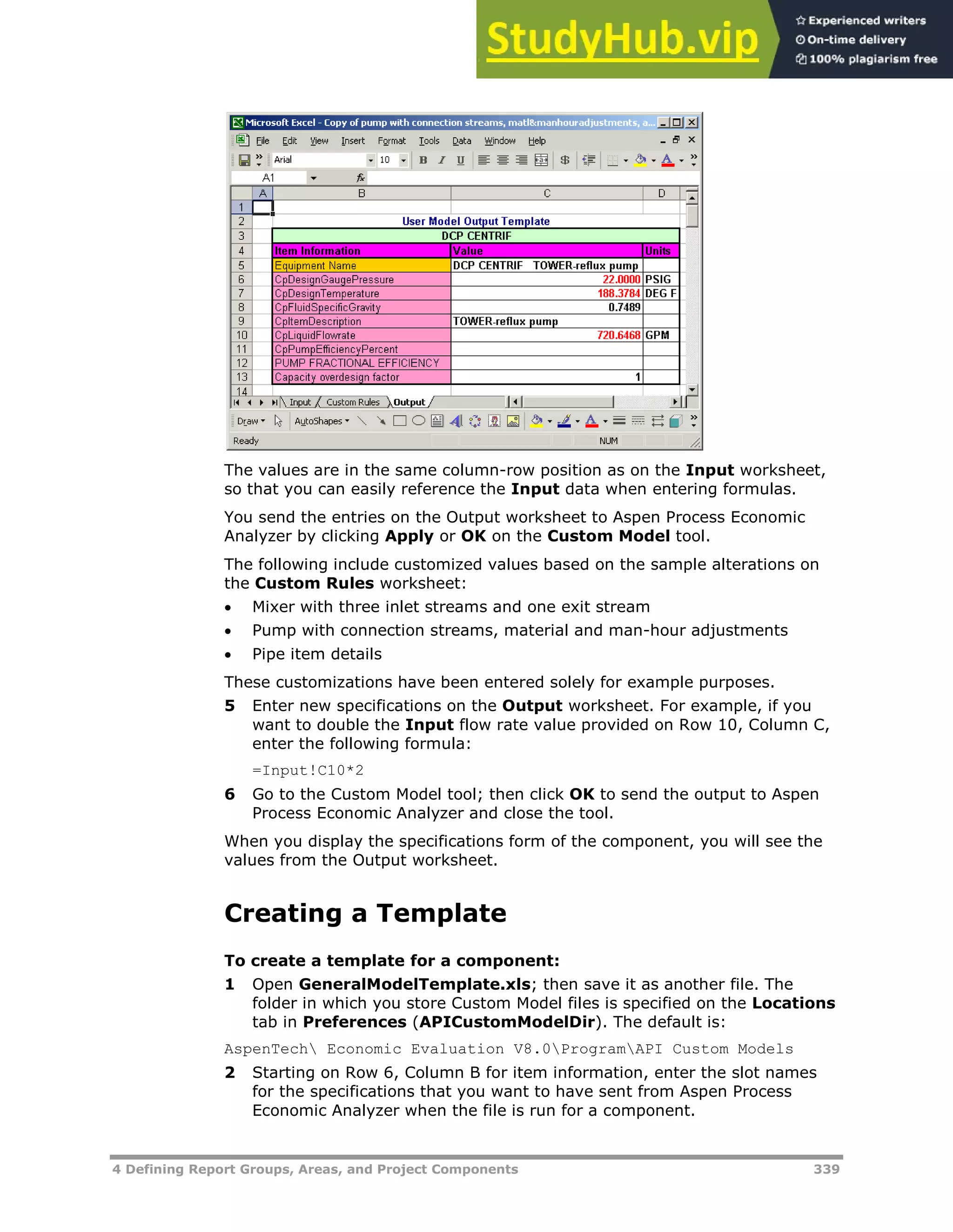 4 Defining Report Groups, Areas, and Project Components 339
The values are in the same column-row position as on the Input worksheet,
so that you can easily reference the Input data when entering formulas.
You send the entries on the Output worksheet to Aspen Process Economic
Analyzer by clicking Apply or OK on the Custom Model tool.
The following include customized values based on the sample alterations on
the Custom Rules worksheet:
 Mixer with three inlet streams and one exit stream
 Pump with connection streams, material and man-hour adjustments
 Pipe item details
These customizations have been entered solely for example purposes.
5 Enter new specifications on the Output worksheet. For example, if you
want to double the Input flow rate value provided on Row 10, Column C,
enter the following formula:
=Input!C10*2
6 Go to the Custom Model tool; then click OK to send the output to Aspen
Process Economic Analyzer and close the tool.
When you display the specifications form of the component, you will see the
values from the Output worksheet.
Creating a Template
To create a template for a component:
1 Open GeneralModelTemplate.xls; then save it as another file. The
folder in which you store Custom Model files is specified on the Locations
tab in Preferences (APICustomModelDir). The default is:
AspenTech Economic Evaluation V8.0ProgramAPI Custom Models
2 Starting on Row 6, Column B for item information, enter the slot names
for the specifications that you want to have sent from Aspen Process
Economic Analyzer when the file is run for a component.
 