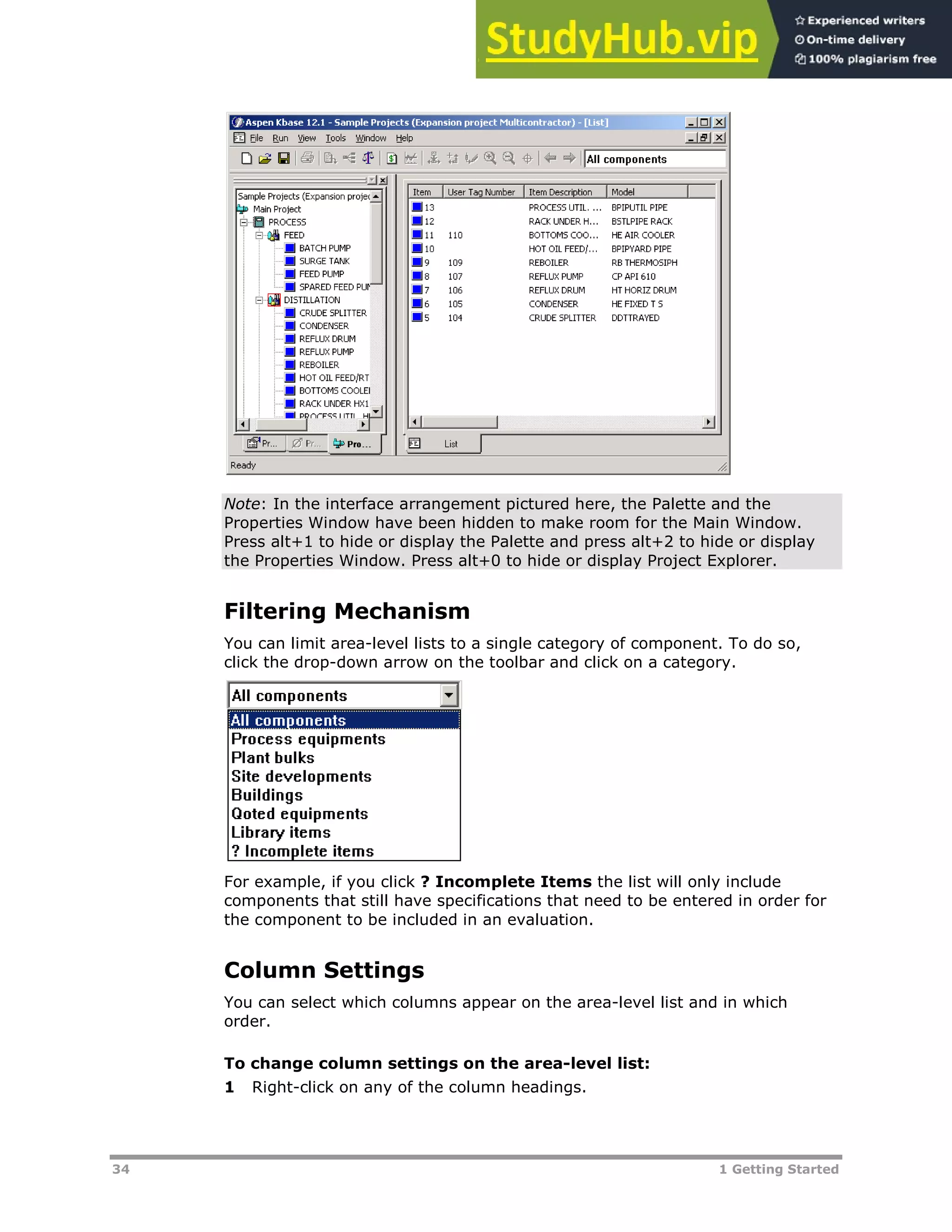 34 1 Getting Started
Note: In the interface arrangement pictured here, the Palette and the
Properties Window have been hidden to make room for the Main Window.
Press alt+1 to hide or display the Palette and press alt+2 to hide or display
the Properties Window. Press alt+0 to hide or display Project Explorer.
Filtering Mechanism
You can limit area-level lists to a single category of component. To do so,
click the drop-down arrow on the toolbar and click on a category.
For example, if you click ? Incomplete Items the list will only include
components that still have specifications that need to be entered in order for
the component to be included in an evaluation.
Column Settings
You can select which columns appear on the area-level list and in which
order.
To change column settings on the area-level list:
1 Right-click on any of the column headings.
 