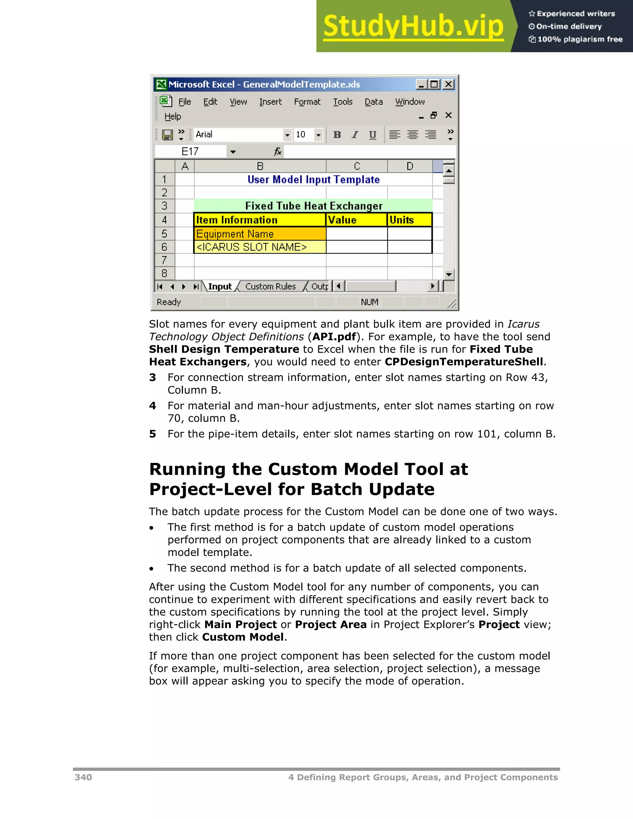 340 4 Defining Report Groups, Areas, and Project Components
Slot names for every equipment and plant bulk item are provided in Icarus
Technology Object Definitions (API.pdf). For example, to have the tool send
Shell Design Temperature to Excel when the file is run for Fixed Tube
Heat Exchangers, you would need to enter CPDesignTemperatureShell.
3 For connection stream information, enter slot names starting on Row 43,
Column B.
4 For material and man-hour adjustments, enter slot names starting on row
70, column B.
5 For the pipe-item details, enter slot names starting on row 101, column B.
Running the Custom Model Tool at
Project-Level for Batch Update
The batch update process for the Custom Model can be done one of two ways.
 The first method is for a batch update of custom model operations
performed on project components that are already linked to a custom
model template.
 The second method is for a batch update of all selected components.
After using the Custom Model tool for any number of components, you can
continue to experiment with different specifications and easily revert back to
the custom specifications by running the tool at the project level. Simply
right-click Main Project or Project Area in Project Explorer’s Project view;
then click Custom Model.
If more than one project component has been selected for the custom model
(for example, multi-selection, area selection, project selection), a message
box will appear asking you to specify the mode of operation.
 