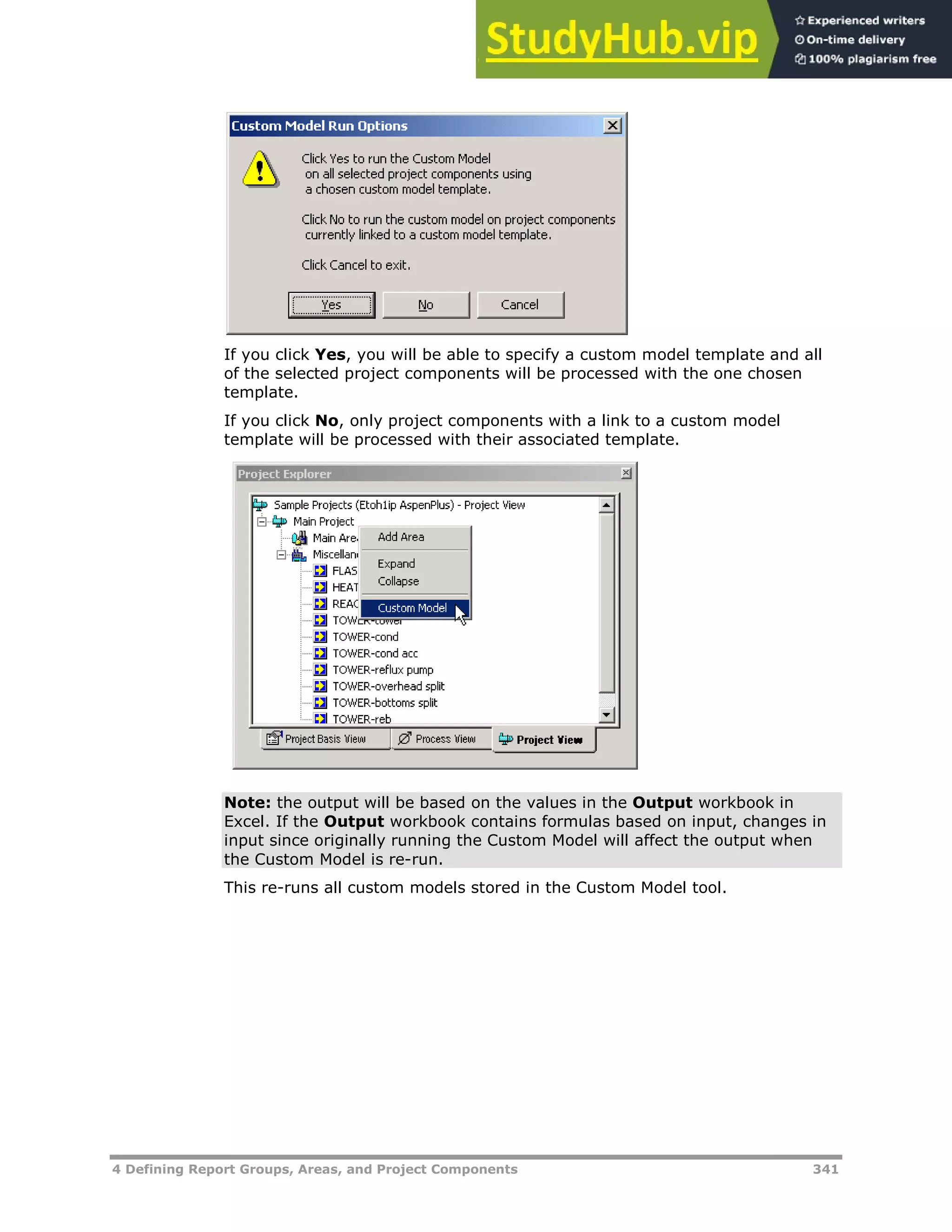 4 Defining Report Groups, Areas, and Project Components 341
If you click Yes, you will be able to specify a custom model template and all
of the selected project components will be processed with the one chosen
template.
If you click No, only project components with a link to a custom model
template will be processed with their associated template.
Note: the output will be based on the values in the Output workbook in
Excel. If the Output workbook contains formulas based on input, changes in
input since originally running the Custom Model will affect the output when
the Custom Model is re-run.
This re-runs all custom models stored in the Custom Model tool.
 