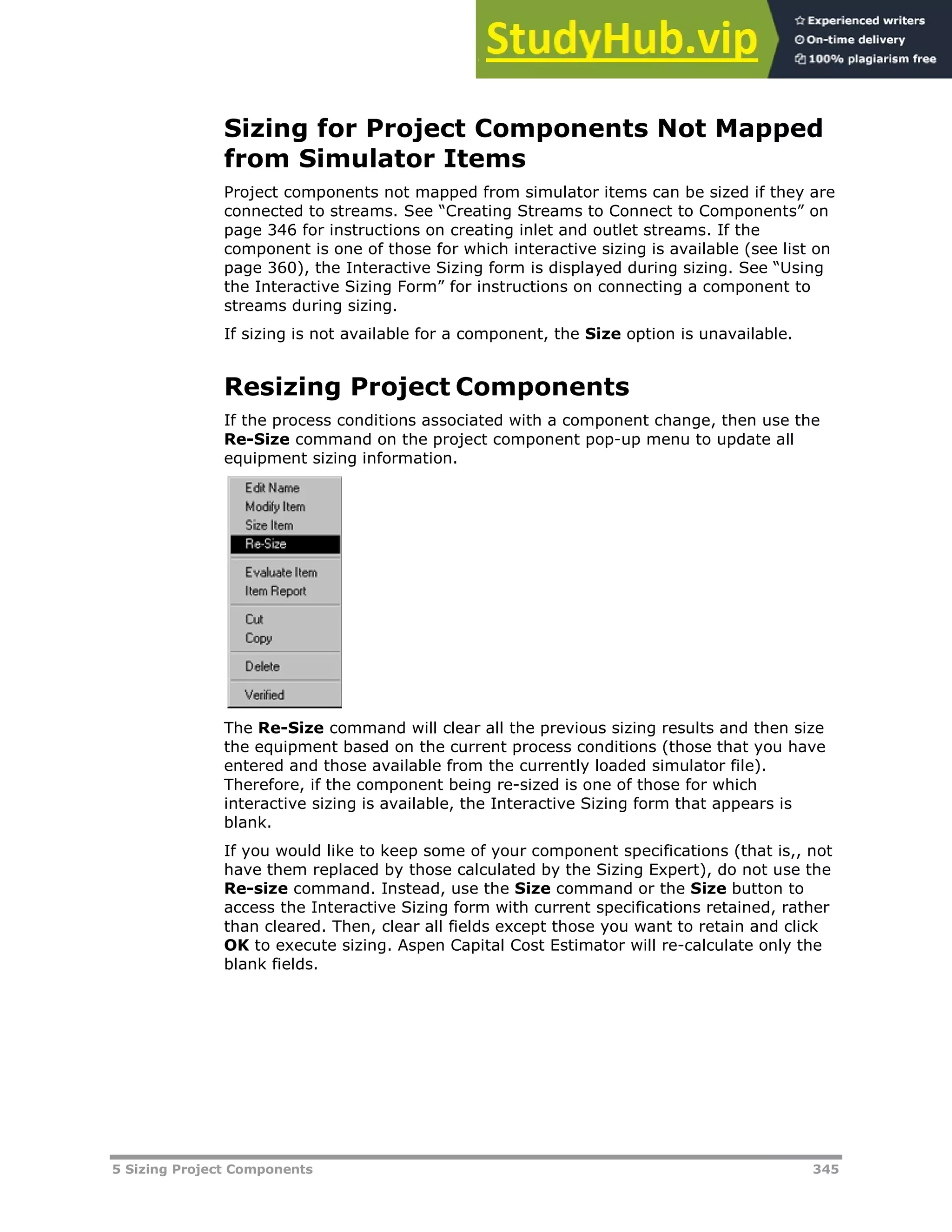 5 Sizing Project Components 345
Sizing for Project Components Not Mapped
from Simulator Items
Project components not mapped from simulator items can be sized if they are
connected to streams. See “Creating Streams to Connect to Components” on
page XX346XX for instructions on creating inlet and outlet streams. If the
component is one of those for which interactive sizing is available (see list on
page X360X), the Interactive Sizing form is displayed during sizing. See “Using
the Interactive Sizing Form” for instructions on connecting a component to
streams during sizing.
If sizing is not available for a component, the Size option is unavailable.
Resizing Project Components
If the process conditions associated with a component change, then use the
Re-Size command on the project component pop-up menu to update all
equipment sizing information.
The Re-Size command will clear all the previous sizing results and then size
the equipment based on the current process conditions (those that you have
entered and those available from the currently loaded simulator file).
Therefore, if the component being re-sized is one of those for which
interactive sizing is available, the Interactive Sizing form that appears is
blank.
If you would like to keep some of your component specifications (that is,, not
have them replaced by those calculated by the Sizing Expert), do not use the
Re-size command. Instead, use the Size command or the Size button to
access the Interactive Sizing form with current specifications retained, rather
than cleared. Then, clear all fields except those you want to retain and click
OK to execute sizing. Aspen Capital Cost Estimator will re-calculate only the
blank fields.
 