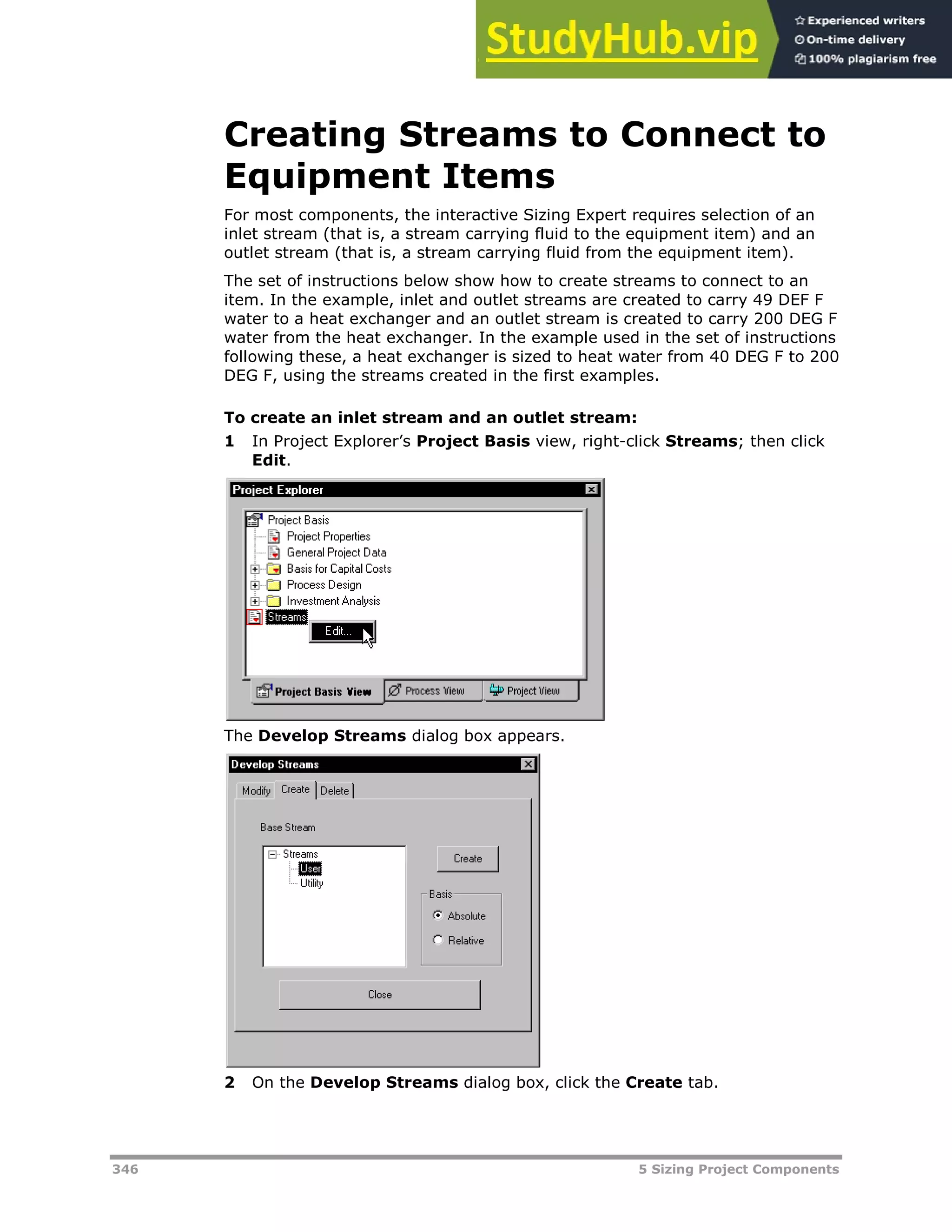 346 5 Sizing Project Components
Creating Streams to Connect to
Equipment Items
For most components, the interactive Sizing Expert requires selection of an
inlet stream (that is, a stream carrying fluid to the equipment item) and an
outlet stream (that is, a stream carrying fluid from the equipment item).
The set of instructions below show how to create streams to connect to an
item. In the example, inlet and outlet streams are created to carry 49 DEF F
water to a heat exchanger and an outlet stream is created to carry 200 DEG F
water from the heat exchanger. In the example used in the set of instructions
following these, a heat exchanger is sized to heat water from 40 DEG F to 200
DEG F, using the streams created in the first examples.
To create an inlet stream and an outlet stream:
1 In Project Explorer’s Project Basis view, right-click Streams; then click
Edit.
The Develop Streams dialog box appears.
2 On the Develop Streams dialog box, click the Create tab.
 
