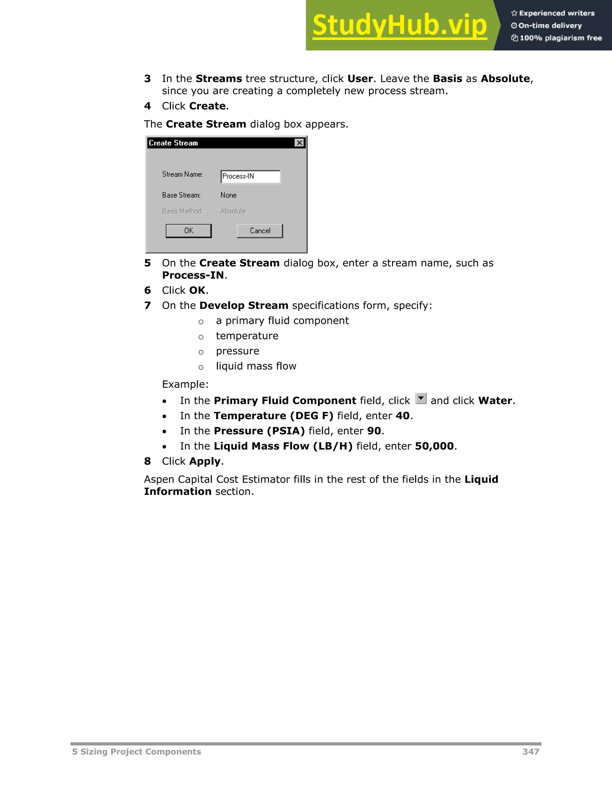 5 Sizing Project Components 347
3 In the Streams tree structure, click User. Leave the Basis as Absolute,
since you are creating a completely new process stream.
4 Click Create.
The Create Stream dialog box appears.
5 On the Create Stream dialog box, enter a stream name, such as
Process-IN.
6 Click OK.
7 On the Develop Stream specifications form, specify:
o a primary fluid component
o temperature
o pressure
o liquid mass flow
Example:
 In the Primary Fluid Component field, click and click Water.
 In the Temperature (DEG F) field, enter 40.
 In the Pressure (PSIA) field, enter 90.
 In the Liquid Mass Flow (LB/H) field, enter 50,000.
8 Click Apply.
Aspen Capital Cost Estimator fills in the rest of the fields in the Liquid
Information section.
 