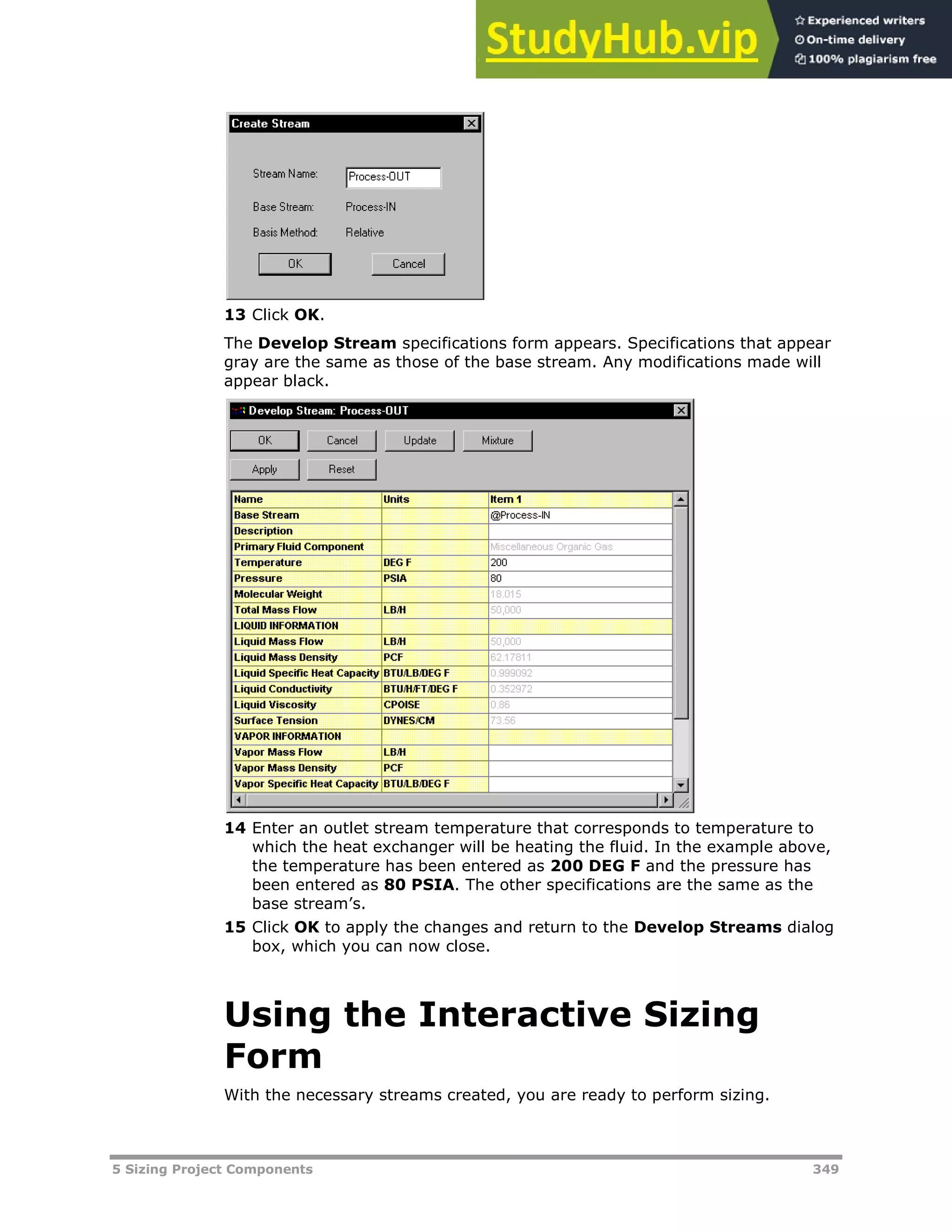 5 Sizing Project Components 349
13 Click OK.
The Develop Stream specifications form appears. Specifications that appear
gray are the same as those of the base stream. Any modifications made will
appear black.
14 Enter an outlet stream temperature that corresponds to temperature to
which the heat exchanger will be heating the fluid. In the example above,
the temperature has been entered as 200 DEG F and the pressure has
been entered as 80 PSIA. The other specifications are the same as the
base stream’s.
15 Click OK to apply the changes and return to the Develop Streams dialog
box, which you can now close.
Using the Interactive Sizing
Form
With the necessary streams created, you are ready to perform sizing.
 