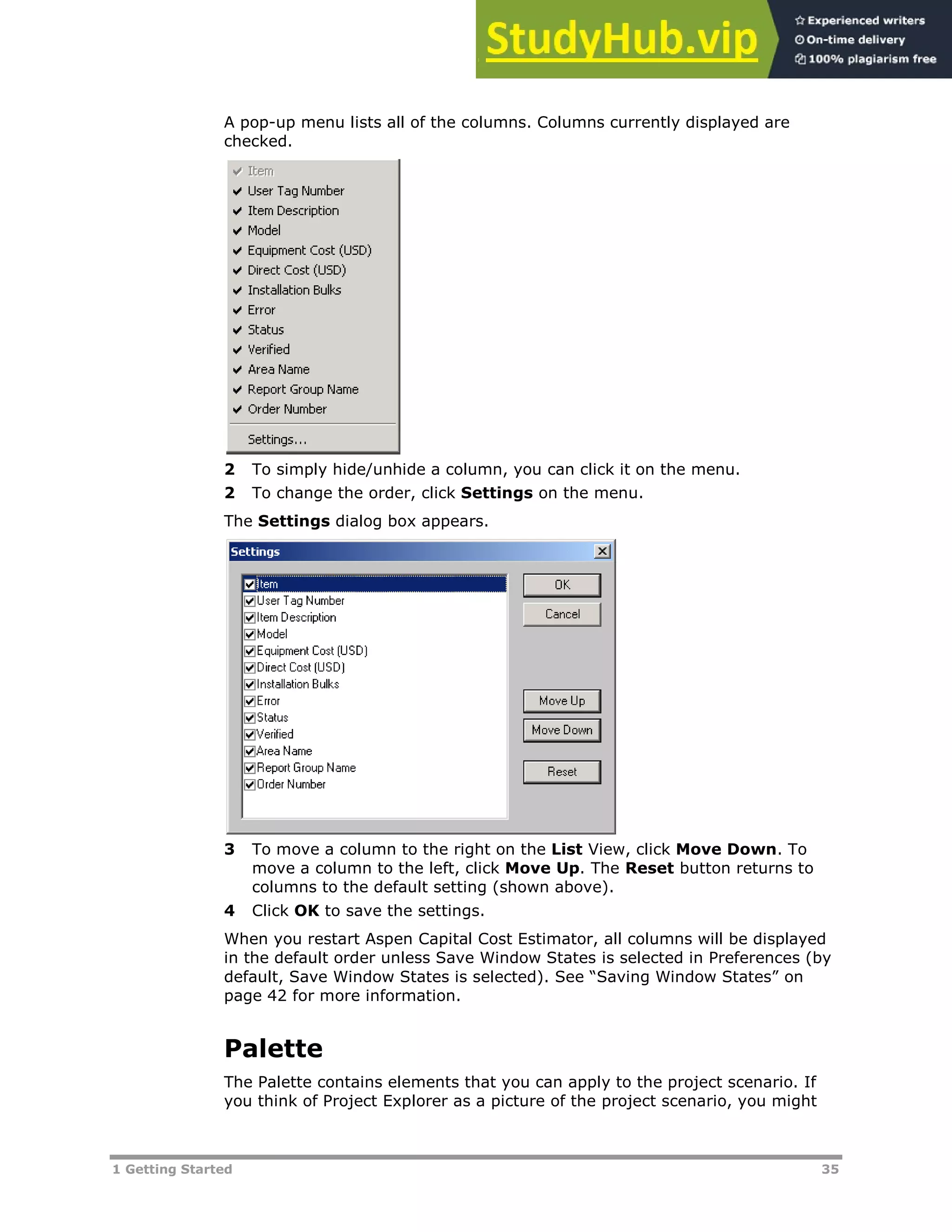 1 Getting Started 35
A pop-up menu lists all of the columns. Columns currently displayed are
checked.
2 To simply hide/unhide a column, you can click it on the menu.
2 To change the order, click Settings on the menu.
The Settings dialog box appears.
3 To move a column to the right on the List View, click Move Down. To
move a column to the left, click Move Up. The Reset button returns to
columns to the default setting (shown above).
4 Click OK to save the settings.
When you restart Aspen Capital Cost Estimator, all columns will be displayed
in the default order unless Save Window States is selected in Preferences (by
default, Save Window States is selected). See “Saving Window States” on
page XX42XX for more information.
Palette
The Palette contains elements that you can apply to the project scenario. If
you think of Project Explorer as a picture of the project scenario, you might
 