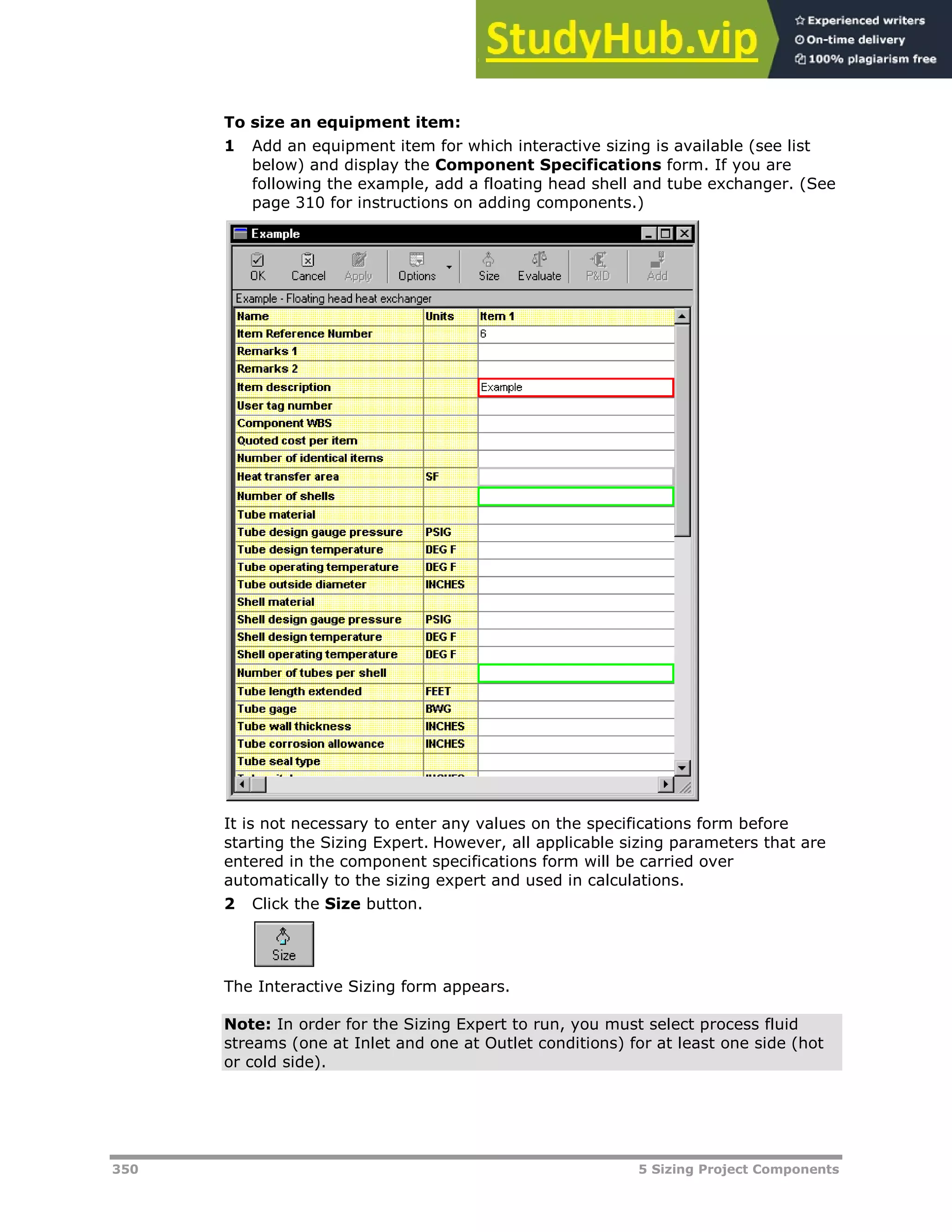 350 5 Sizing Project Components
To size an equipment item:
1 Add an equipment item for which interactive sizing is available (see list
below) and display the Component Specifications form. If you are
following the example, add a floating head shell and tube exchanger. (See
page XX310XX for instructions on adding components.)
It is not necessary to enter any values on the specifications form before
starting the Sizing Expert. However, all applicable sizing parameters that are
entered in the component specifications form will be carried over
automatically to the sizing expert and used in calculations.
2 Click the Size button.
The Interactive Sizing form appears.
Note: In order for the Sizing Expert to run, you must select process fluid
streams (one at Inlet and one at Outlet conditions) for at least one side (hot
or cold side).
 