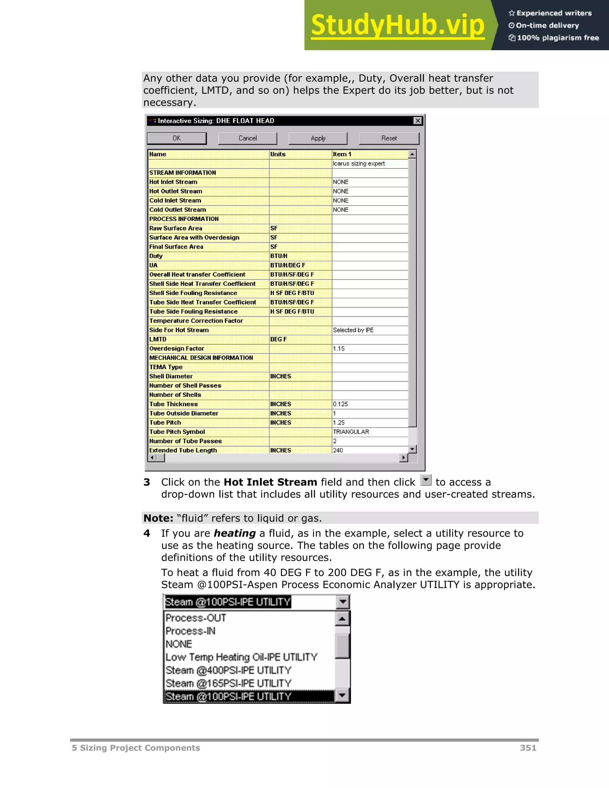 5 Sizing Project Components 351
Any other data you provide (for example,, Duty, Overall heat transfer
coefficient, LMTD, and so on) helps the Expert do its job better, but is not
necessary.
3 Click on the Hot Inlet Stream field and then click to access a
drop-down list that includes all utility resources and user-created streams.
Note: “fluid” refers to liquid or gas.
4 If you are heating a fluid, as in the example, select a utility resource to
use as the heating source. The tables on the following page provide
definitions of the utility resources.
To heat a fluid from 40 DEG F to 200 DEG F, as in the example, the utility
Steam @100PSI-Aspen Process Economic Analyzer UTILITY is appropriate.
 