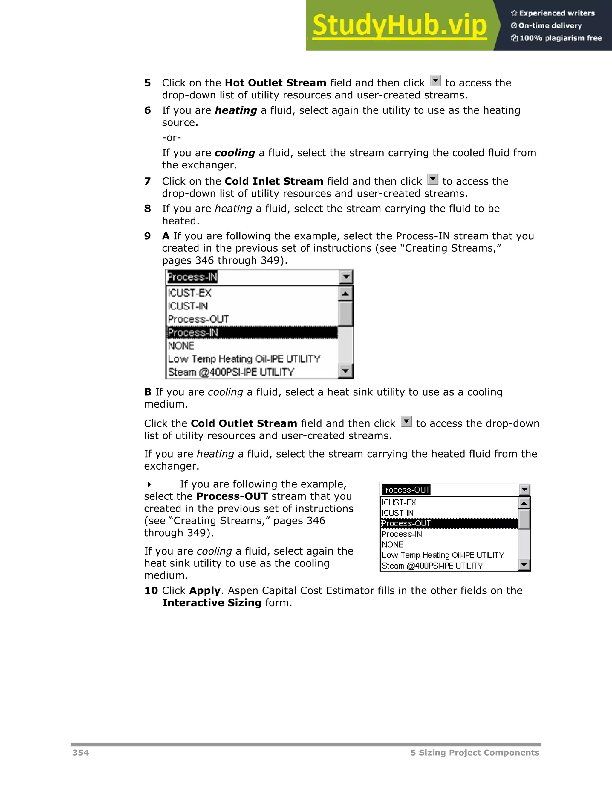 354 5 Sizing Project Components
5 Click on the Hot Outlet Stream field and then click to access the
drop-down list of utility resources and user-created streams.
6 If you are heating a fluid, select again the utility to use as the heating
source.
-or-
If you are cooling a fluid, select the stream carrying the cooled fluid from
the exchanger.
7 Click on the Cold Inlet Stream field and then click to access the
drop-down list of utility resources and user-created streams.
8 If you are heating a fluid, select the stream carrying the fluid to be
heated.
9 A If you are following the example, select the Process-IN stream that you
created in the previous set of instructions (see “Creating Streams,”
pages XX346XX through XX349XX).
B If you are cooling a fluid, select a heat sink utility to use as a cooling
medium.
Click the Cold Outlet Stream field and then click to access the drop-down
list of utility resources and user-created streams.
If you are heating a fluid, select the stream carrying the heated fluid from the
exchanger.
 If you are following the example,
select the Process-OUT stream that you
created in the previous set of instructions
(see “Creating Streams,” pages XX346XX
through XX349XX).
If you are cooling a fluid, select again the
heat sink utility to use as the cooling
medium.
10 Click Apply. Aspen Capital Cost Estimator fills in the other fields on the
Interactive Sizing form.
 