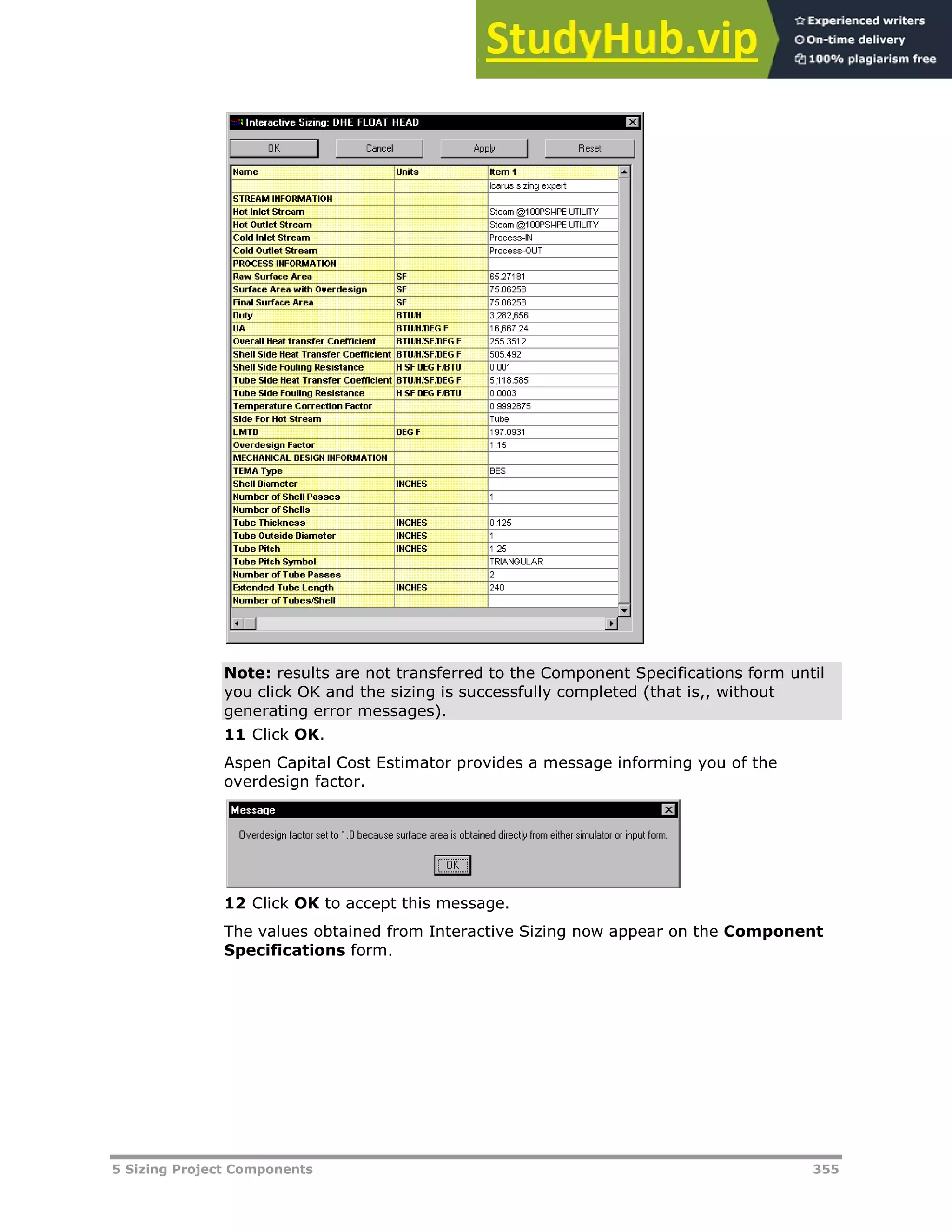 5 Sizing Project Components 355
Note: results are not transferred to the Component Specifications form until
you click OK and the sizing is successfully completed (that is,, without
generating error messages).
11 Click OK.
Aspen Capital Cost Estimator provides a message informing you of the
overdesign factor.
12 Click OK to accept this message.
The values obtained from Interactive Sizing now appear on the Component
Specifications form.
 