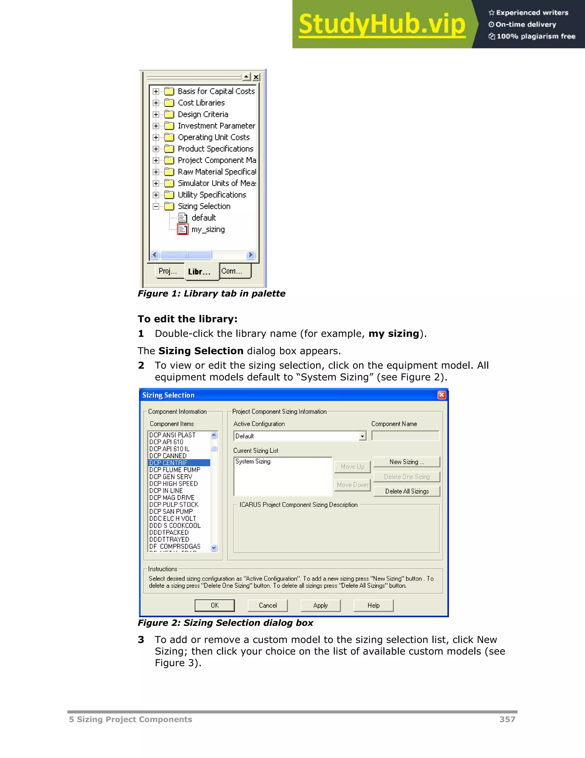 5 Sizing Project Components 357
Figure 1: Library tab in palette
To edit the library:
1 Double-click the library name (for example, my sizing).
The Sizing Selection dialog box appears.
2 To view or edit the sizing selection, click on the equipment model. All
equipment models default to “System Sizing” (see Figure 2).
Figure 2: Sizing Selection dialog box
3 To add or remove a custom model to the sizing selection list, click New
Sizing; then click your choice on the list of available custom models (see
Figure 3).
 