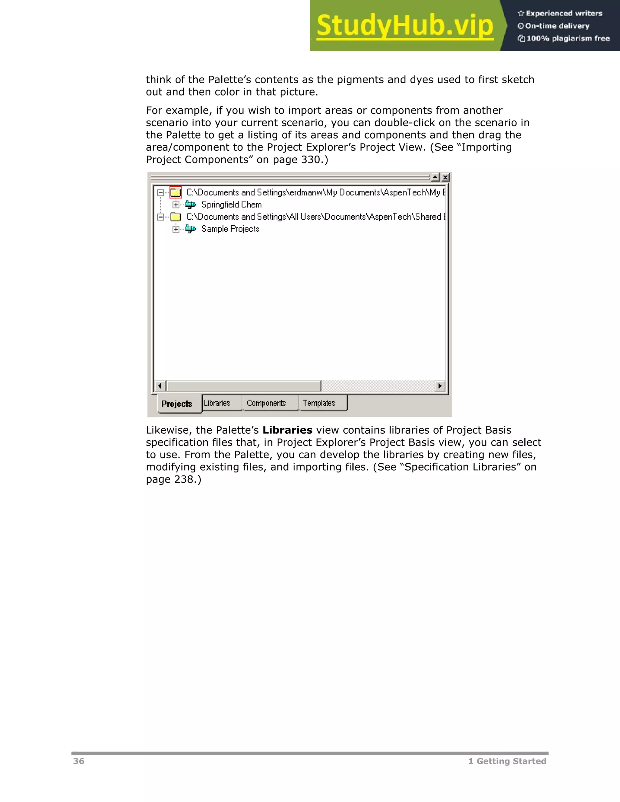 36 1 Getting Started
think of the Palette’s contents as the pigments and dyes used to first sketch
out and then color in that picture.
For example, if you wish to import areas or components from another
scenario into your current scenario, you can double-click on the scenario in
the Palette to get a listing of its areas and components and then drag the
area/component to the Project Explorer’s Project View. (See “Importing
Project Components” on page XX330XX.)
Likewise, the Palette’s Libraries view contains libraries of Project Basis
specification files that, in Project Explorer’s Project Basis view, you can select
to use. From the Palette, you can develop the libraries by creating new files,
modifying existing files, and importing files. (See “Specification Libraries” on
page XX238XX.)
 
