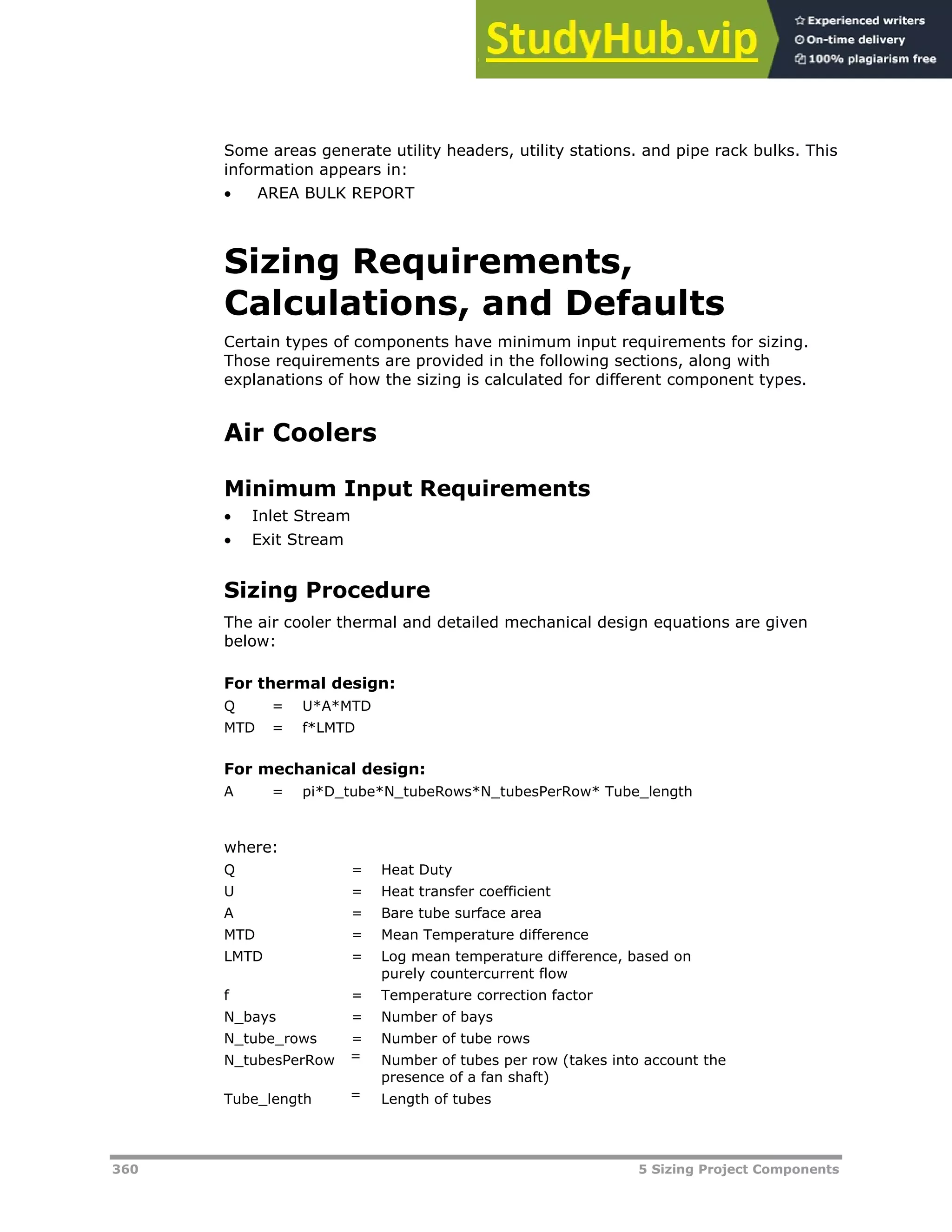 360 5 Sizing Project Components
Some areas generate utility headers, utility stations. and pipe rack bulks. This
information appears in:
 AREA BULK REPORT
Sizing Requirements,
Calculations, and Defaults
Certain types of components have minimum input requirements for sizing.
Those requirements are provided in the following sections, along with
explanations of how the sizing is calculated for different component types.
Air Coolers
Minimum Input Requirements
 Inlet Stream
 Exit Stream
Sizing Procedure
The air cooler thermal and detailed mechanical design equations are given
below:
For thermal design:
Q = U*A*MTD
MTD = f*LMTD
For mechanical design:
A = pi*D_tube*N_tubeRows*N_tubesPerRow* Tube_length
where:
Q = Heat Duty
U = Heat transfer coefficient
A = Bare tube surface area
MTD = Mean Temperature difference
LMTD = Log mean temperature difference, based on
purely countercurrent flow
f = Temperature correction factor
N_bays = Number of bays
N_tube_rows = Number of tube rows
N_tubesPerRow = Number of tubes per row (takes into account the
presence of a fan shaft)
Tube_length = Length of tubes
 