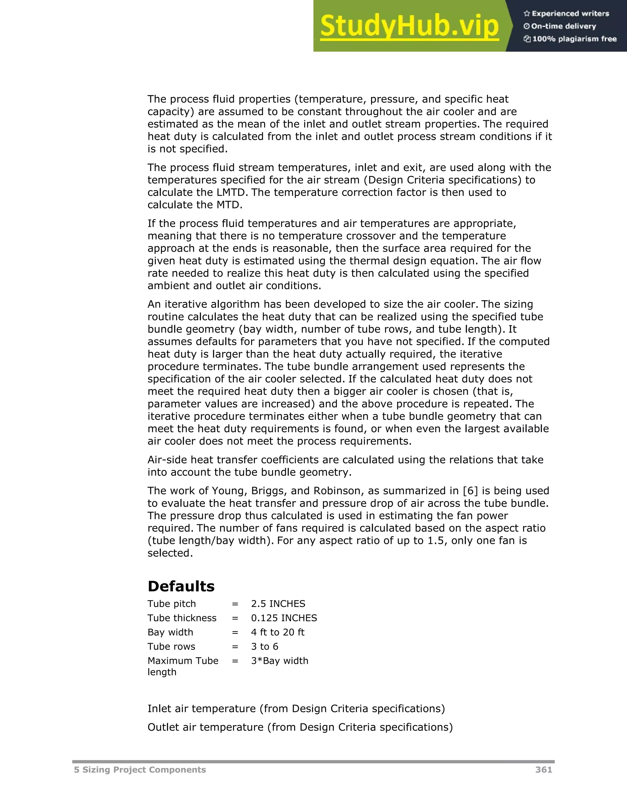 5 Sizing Project Components 361
The process fluid properties (temperature, pressure, and specific heat
capacity) are assumed to be constant throughout the air cooler and are
estimated as the mean of the inlet and outlet stream properties. The required
heat duty is calculated from the inlet and outlet process stream conditions if it
is not specified.
The process fluid stream temperatures, inlet and exit, are used along with the
temperatures specified for the air stream (Design Criteria specifications) to
calculate the LMTD. The temperature correction factor is then used to
calculate the MTD.
If the process fluid temperatures and air temperatures are appropriate,
meaning that there is no temperature crossover and the temperature
approach at the ends is reasonable, then the surface area required for the
given heat duty is estimated using the thermal design equation. The air flow
rate needed to realize this heat duty is then calculated using the specified
ambient and outlet air conditions.
An iterative algorithm has been developed to size the air cooler. The sizing
routine calculates the heat duty that can be realized using the specified tube
bundle geometry (bay width, number of tube rows, and tube length). It
assumes defaults for parameters that you have not specified. If the computed
heat duty is larger than the heat duty actually required, the iterative
procedure terminates. The tube bundle arrangement used represents the
specification of the air cooler selected. If the calculated heat duty does not
meet the required heat duty then a bigger air cooler is chosen (that is,
parameter values are increased) and the above procedure is repeated. The
iterative procedure terminates either when a tube bundle geometry that can
meet the heat duty requirements is found, or when even the largest available
air cooler does not meet the process requirements.
Air-side heat transfer coefficients are calculated using the relations that take
into account the tube bundle geometry.
The work of Young, Briggs, and Robinson, as summarized in [6] is being used
to evaluate the heat transfer and pressure drop of air across the tube bundle.
The pressure drop thus calculated is used in estimating the fan power
required. The number of fans required is calculated based on the aspect ratio
(tube length/bay width). For any aspect ratio of up to 1.5, only one fan is
selected.
Defaults
Tube pitch = 2.5 INCHES
Tube thickness = 0.125 INCHES
Bay width = 4 ft to 20 ft
Tube rows = 3 to 6
Maximum Tube
length
= 3*Bay width
Inlet air temperature (from Design Criteria specifications)
Outlet air temperature (from Design Criteria specifications)
 