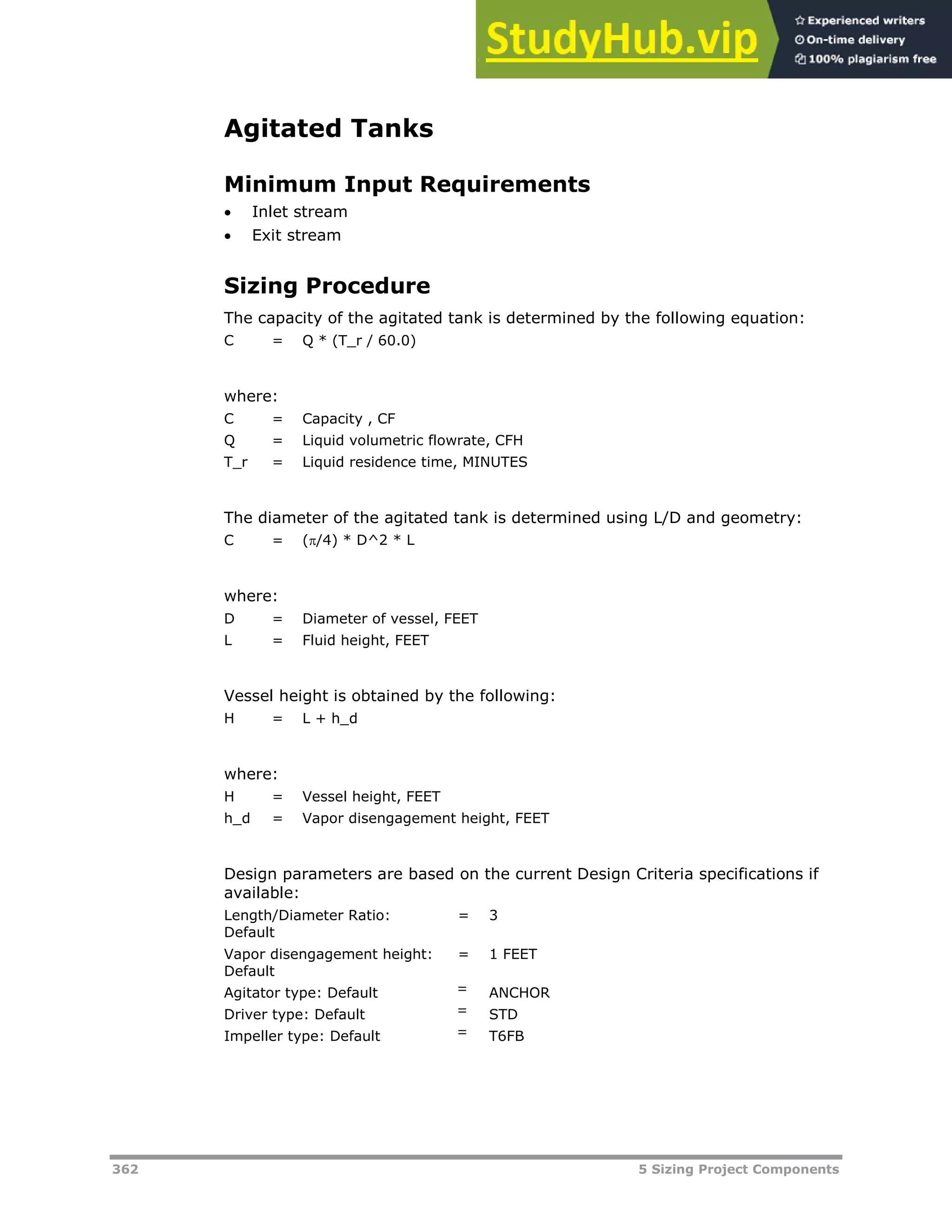 362 5 Sizing Project Components
Agitated Tanks
Minimum Input Requirements
 Inlet stream
 Exit stream
Sizing Procedure
The capacity of the agitated tank is determined by the following equation:
C = Q * (T_r / 60.0)
where:
C = Capacity , CF
Q = Liquid volumetric flowrate, CFH
T_r = Liquid residence time, MINUTES
The diameter of the agitated tank is determined using L/D and geometry:
C = (/4) * D^2 * L
where:
D = Diameter of vessel, FEET
L = Fluid height, FEET
Vessel height is obtained by the following:
H = L + h_d
where:
H = Vessel height, FEET
h_d = Vapor disengagement height, FEET
Design parameters are based on the current Design Criteria specifications if
available:
Length/Diameter Ratio:
Default
= 3
Vapor disengagement height:
Default
= 1 FEET
Agitator type: Default = ANCHOR
Driver type: Default = STD
Impeller type: Default = T6FB
 