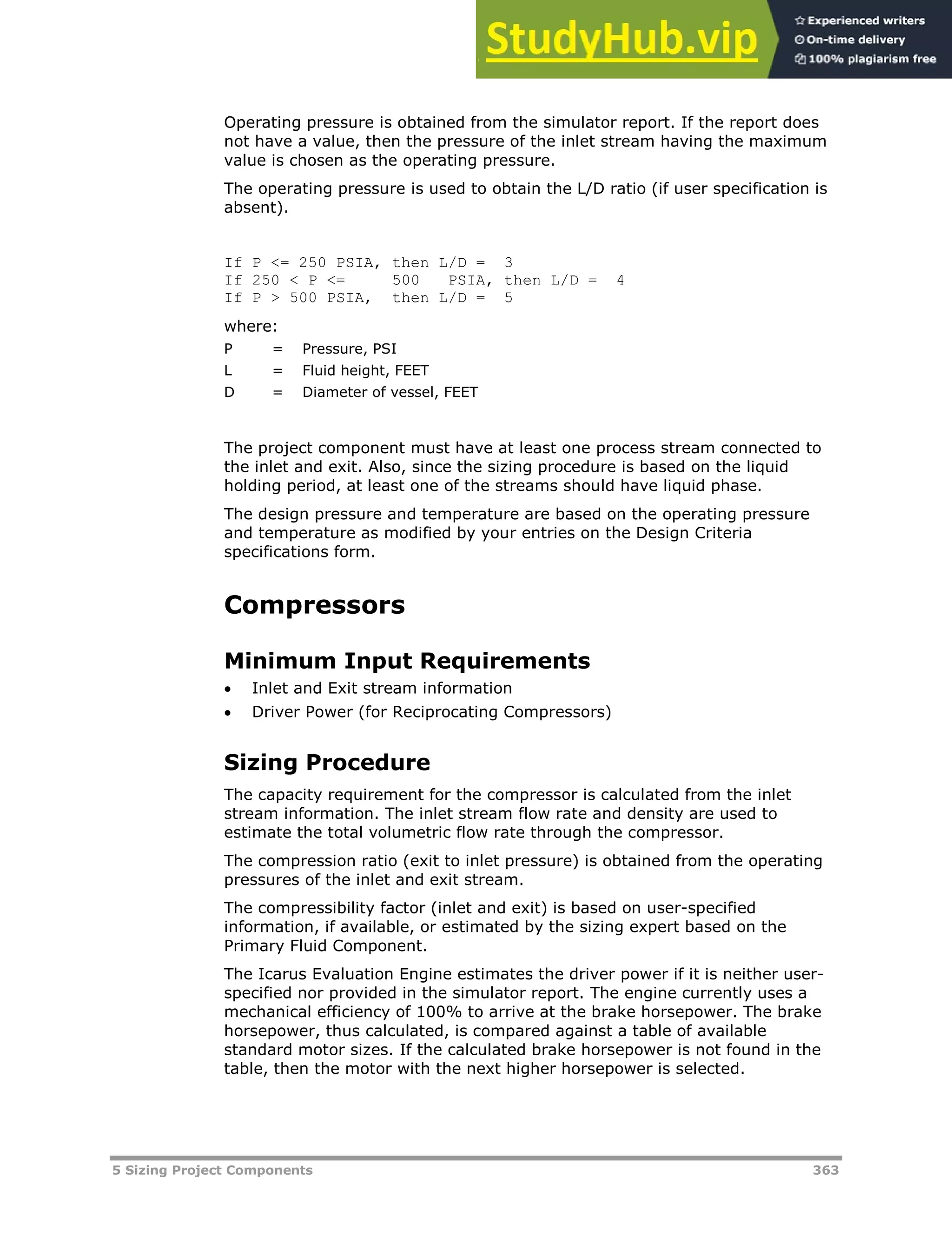 5 Sizing Project Components 363
Operating pressure is obtained from the simulator report. If the report does
not have a value, then the pressure of the inlet stream having the maximum
value is chosen as the operating pressure.
The operating pressure is used to obtain the L/D ratio (if user specification is
absent).
If P <= 250 PSIA, then L/D = 3
If 250 < P <= 500 PSIA, then L/D = 4
If P > 500 PSIA, then L/D = 5
where:
P = Pressure, PSI
L = Fluid height, FEET
D = Diameter of vessel, FEET
The project component must have at least one process stream connected to
the inlet and exit. Also, since the sizing procedure is based on the liquid
holding period, at least one of the streams should have liquid phase.
The design pressure and temperature are based on the operating pressure
and temperature as modified by your entries on the Design Criteria
specifications form.
Compressors
Minimum Input Requirements
 Inlet and Exit stream information
 Driver Power (for Reciprocating Compressors)
Sizing Procedure
The capacity requirement for the compressor is calculated from the inlet
stream information. The inlet stream flow rate and density are used to
estimate the total volumetric flow rate through the compressor.
The compression ratio (exit to inlet pressure) is obtained from the operating
pressures of the inlet and exit stream.
The compressibility factor (inlet and exit) is based on user-specified
information, if available, or estimated by the sizing expert based on the
Primary Fluid Component.
The Icarus Evaluation Engine estimates the driver power if it is neither user-
specified nor provided in the simulator report. The engine currently uses a
mechanical efficiency of 100% to arrive at the brake horsepower. The brake
horsepower, thus calculated, is compared against a table of available
standard motor sizes. If the calculated brake horsepower is not found in the
table, then the motor with the next higher horsepower is selected.
 