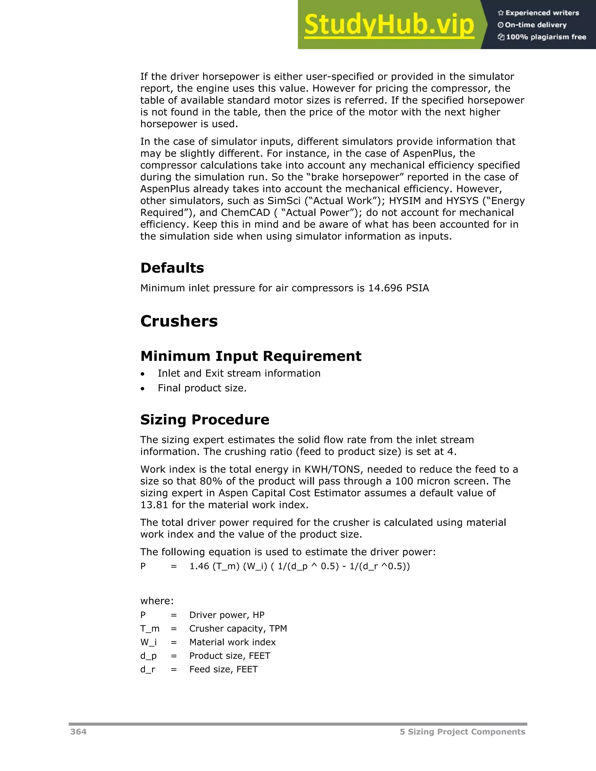 364 5 Sizing Project Components
If the driver horsepower is either user-specified or provided in the simulator
report, the engine uses this value. However for pricing the compressor, the
table of available standard motor sizes is referred. If the specified horsepower
is not found in the table, then the price of the motor with the next higher
horsepower is used.
In the case of simulator inputs, different simulators provide information that
may be slightly different. For instance, in the case of AspenPlus, the
compressor calculations take into account any mechanical efficiency specified
during the simulation run. So the “brake horsepower” reported in the case of
AspenPlus already takes into account the mechanical efficiency. However,
other simulators, such as SimSci (“Actual Work”); HYSIM and HYSYS (“Energy
Required”), and ChemCAD ( “Actual Power”); do not account for mechanical
efficiency. Keep this in mind and be aware of what has been accounted for in
the simulation side when using simulator information as inputs.
Defaults
Minimum inlet pressure for air compressors is 14.696 PSIA
Crushers
Minimum Input Requirement
 Inlet and Exit stream information
 Final product size.
Sizing Procedure
The sizing expert estimates the solid flow rate from the inlet stream
information. The crushing ratio (feed to product size) is set at 4.
Work index is the total energy in KWH/TONS, needed to reduce the feed to a
size so that 80% of the product will pass through a 100 micron screen. The
sizing expert in Aspen Capital Cost Estimator assumes a default value of
13.81 for the material work index.
The total driver power required for the crusher is calculated using material
work index and the value of the product size.
The following equation is used to estimate the driver power:
P = 1.46 (T_m) (W_i) ( 1/(d_p ^ 0.5) - 1/(d_r ^0.5))
where:
P = Driver power, HP
T_m = Crusher capacity, TPM
W_i = Material work index
d_p = Product size, FEET
d_r = Feed size, FEET
 