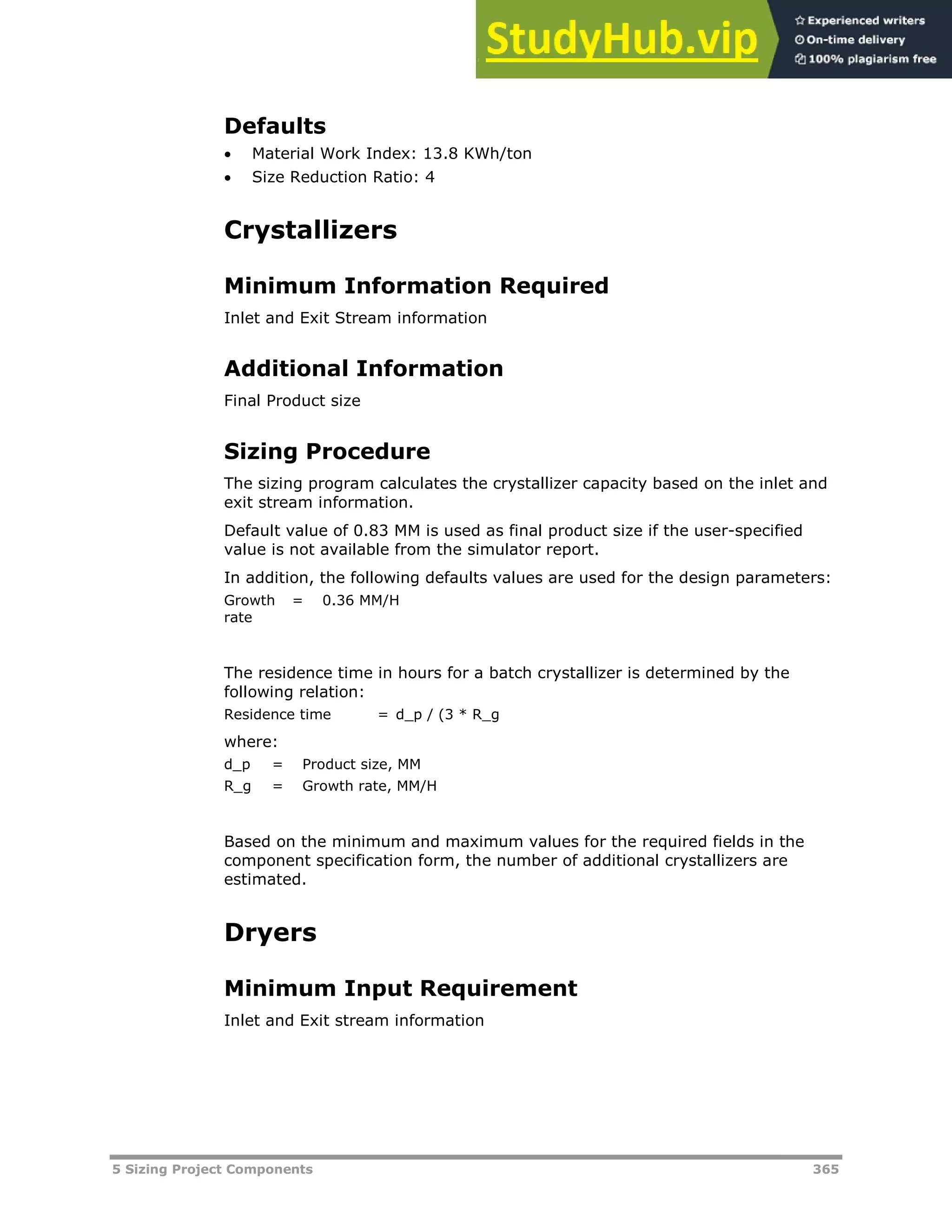 5 Sizing Project Components 365
Defaults
 Material Work Index: 13.8 KWh/ton
 Size Reduction Ratio: 4
Crystallizers
Minimum Information Required
Inlet and Exit Stream information
Additional Information
Final Product size
Sizing Procedure
The sizing program calculates the crystallizer capacity based on the inlet and
exit stream information.
Default value of 0.83 MM is used as final product size if the user-specified
value is not available from the simulator report.
In addition, the following defaults values are used for the design parameters:
Growth
rate
= 0.36 MM/H
The residence time in hours for a batch crystallizer is determined by the
following relation:
Residence time = d_p / (3 * R_g
where:
d_p = Product size, MM
R_g = Growth rate, MM/H
Based on the minimum and maximum values for the required fields in the
component specification form, the number of additional crystallizers are
estimated.
Dryers
Minimum Input Requirement
Inlet and Exit stream information
 