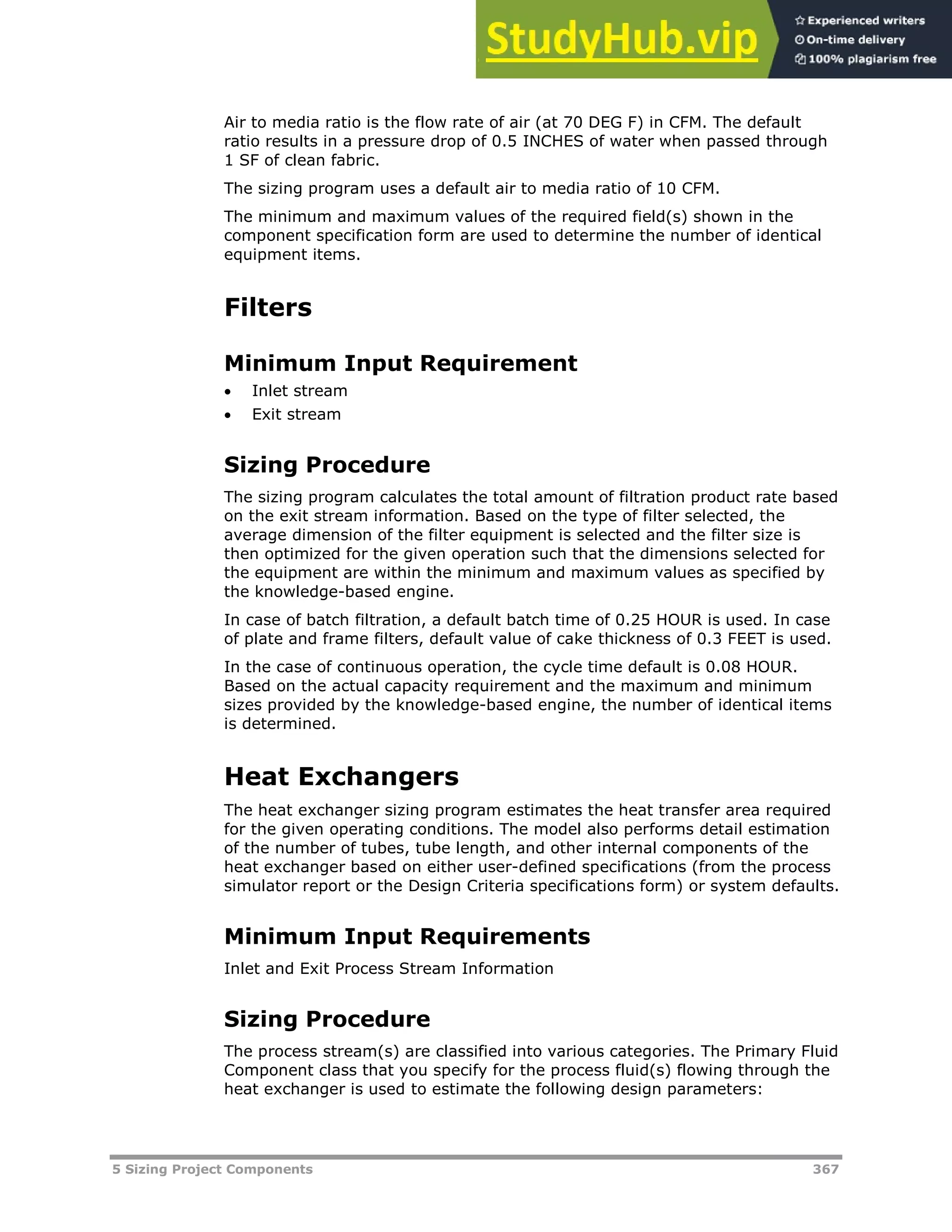5 Sizing Project Components 367
Air to media ratio is the flow rate of air (at 70 DEG F) in CFM. The default
ratio results in a pressure drop of 0.5 INCHES of water when passed through
1 SF of clean fabric.
The sizing program uses a default air to media ratio of 10 CFM.
The minimum and maximum values of the required field(s) shown in the
component specification form are used to determine the number of identical
equipment items.
Filters
Minimum Input Requirement
 Inlet stream
 Exit stream
Sizing Procedure
The sizing program calculates the total amount of filtration product rate based
on the exit stream information. Based on the type of filter selected, the
average dimension of the filter equipment is selected and the filter size is
then optimized for the given operation such that the dimensions selected for
the equipment are within the minimum and maximum values as specified by
the knowledge-based engine.
In case of batch filtration, a default batch time of 0.25 HOUR is used. In case
of plate and frame filters, default value of cake thickness of 0.3 FEET is used.
In the case of continuous operation, the cycle time default is 0.08 HOUR.
Based on the actual capacity requirement and the maximum and minimum
sizes provided by the knowledge-based engine, the number of identical items
is determined.
Heat Exchangers
The heat exchanger sizing program estimates the heat transfer area required
for the given operating conditions. The model also performs detail estimation
of the number of tubes, tube length, and other internal components of the
heat exchanger based on either user-defined specifications (from the process
simulator report or the Design Criteria specifications form) or system defaults.
Minimum Input Requirements
Inlet and Exit Process Stream Information
Sizing Procedure
The process stream(s) are classified into various categories. The Primary Fluid
Component class that you specify for the process fluid(s) flowing through the
heat exchanger is used to estimate the following design parameters:
 