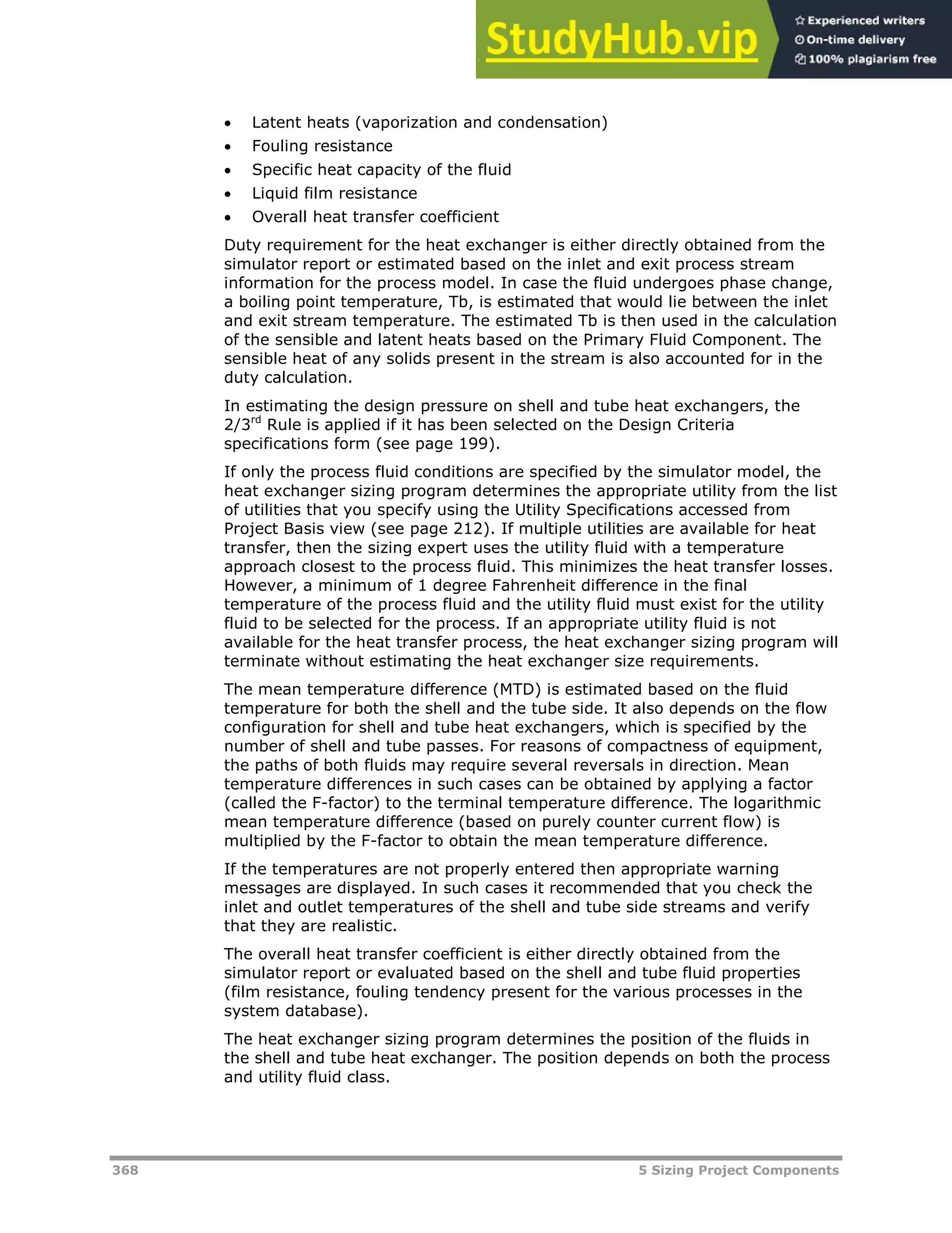 368 5 Sizing Project Components
 Latent heats (vaporization and condensation)
 Fouling resistance
 Specific heat capacity of the fluid
 Liquid film resistance
 Overall heat transfer coefficient
Duty requirement for the heat exchanger is either directly obtained from the
simulator report or estimated based on the inlet and exit process stream
information for the process model. In case the fluid undergoes phase change,
a boiling point temperature, Tb, is estimated that would lie between the inlet
and exit stream temperature. The estimated Tb is then used in the calculation
of the sensible and latent heats based on the Primary Fluid Component. The
sensible heat of any solids present in the stream is also accounted for in the
duty calculation.
In estimating the design pressure on shell and tube heat exchangers, the
2/3rd
Rule is applied if it has been selected on the Design Criteria
specifications form (see page XX199XX).
If only the process fluid conditions are specified by the simulator model, the
heat exchanger sizing program determines the appropriate utility from the list
of utilities that you specify using the Utility Specifications accessed from
Project Basis view (see page XX212XX). If multiple utilities are available for heat
transfer, then the sizing expert uses the utility fluid with a temperature
approach closest to the process fluid. This minimizes the heat transfer losses.
However, a minimum of 1 degree Fahrenheit difference in the final
temperature of the process fluid and the utility fluid must exist for the utility
fluid to be selected for the process. If an appropriate utility fluid is not
available for the heat transfer process, the heat exchanger sizing program will
terminate without estimating the heat exchanger size requirements.
The mean temperature difference (MTD) is estimated based on the fluid
temperature for both the shell and the tube side. It also depends on the flow
configuration for shell and tube heat exchangers, which is specified by the
number of shell and tube passes. For reasons of compactness of equipment,
the paths of both fluids may require several reversals in direction. Mean
temperature differences in such cases can be obtained by applying a factor
(called the F-factor) to the terminal temperature difference. The logarithmic
mean temperature difference (based on purely counter current flow) is
multiplied by the F-factor to obtain the mean temperature difference.
If the temperatures are not properly entered then appropriate warning
messages are displayed. In such cases it recommended that you check the
inlet and outlet temperatures of the shell and tube side streams and verify
that they are realistic.
The overall heat transfer coefficient is either directly obtained from the
simulator report or evaluated based on the shell and tube fluid properties
(film resistance, fouling tendency present for the various processes in the
system database).
The heat exchanger sizing program determines the position of the fluids in
the shell and tube heat exchanger. The position depends on both the process
and utility fluid class.
 
