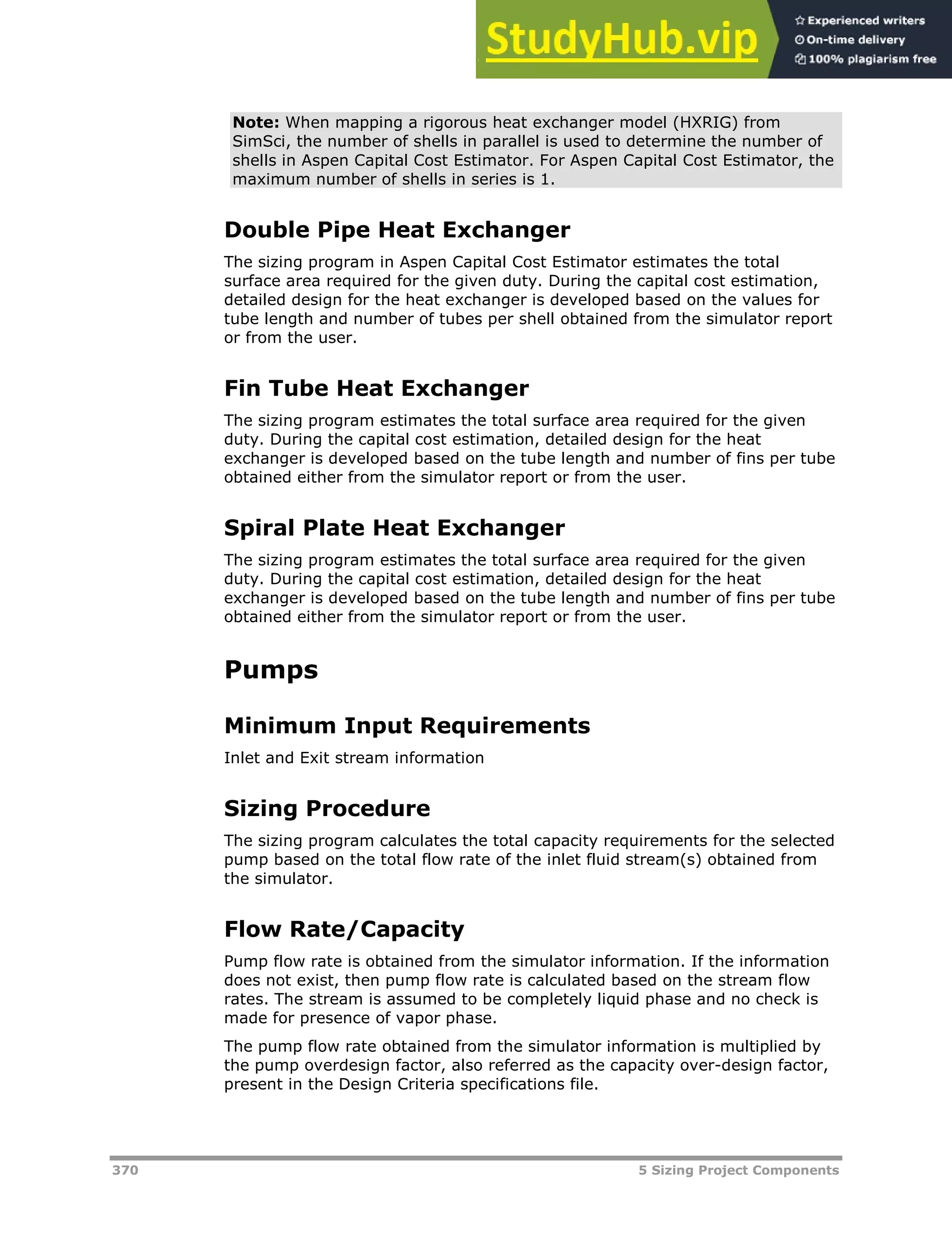 370 5 Sizing Project Components
Note: When mapping a rigorous heat exchanger model (HXRIG) from
SimSci, the number of shells in parallel is used to determine the number of
shells in Aspen Capital Cost Estimator. For Aspen Capital Cost Estimator, the
maximum number of shells in series is 1.
Double Pipe Heat Exchanger
The sizing program in Aspen Capital Cost Estimator estimates the total
surface area required for the given duty. During the capital cost estimation,
detailed design for the heat exchanger is developed based on the values for
tube length and number of tubes per shell obtained from the simulator report
or from the user.
Fin Tube Heat Exchanger
The sizing program estimates the total surface area required for the given
duty. During the capital cost estimation, detailed design for the heat
exchanger is developed based on the tube length and number of fins per tube
obtained either from the simulator report or from the user.
Spiral Plate Heat Exchanger
The sizing program estimates the total surface area required for the given
duty. During the capital cost estimation, detailed design for the heat
exchanger is developed based on the tube length and number of fins per tube
obtained either from the simulator report or from the user.
Pumps
Minimum Input Requirements
Inlet and Exit stream information
Sizing Procedure
The sizing program calculates the total capacity requirements for the selected
pump based on the total flow rate of the inlet fluid stream(s) obtained from
the simulator.
Flow Rate/Capacity
Pump flow rate is obtained from the simulator information. If the information
does not exist, then pump flow rate is calculated based on the stream flow
rates. The stream is assumed to be completely liquid phase and no check is
made for presence of vapor phase.
The pump flow rate obtained from the simulator information is multiplied by
the pump overdesign factor, also referred as the capacity over-design factor,
present in the Design Criteria specifications file.
 