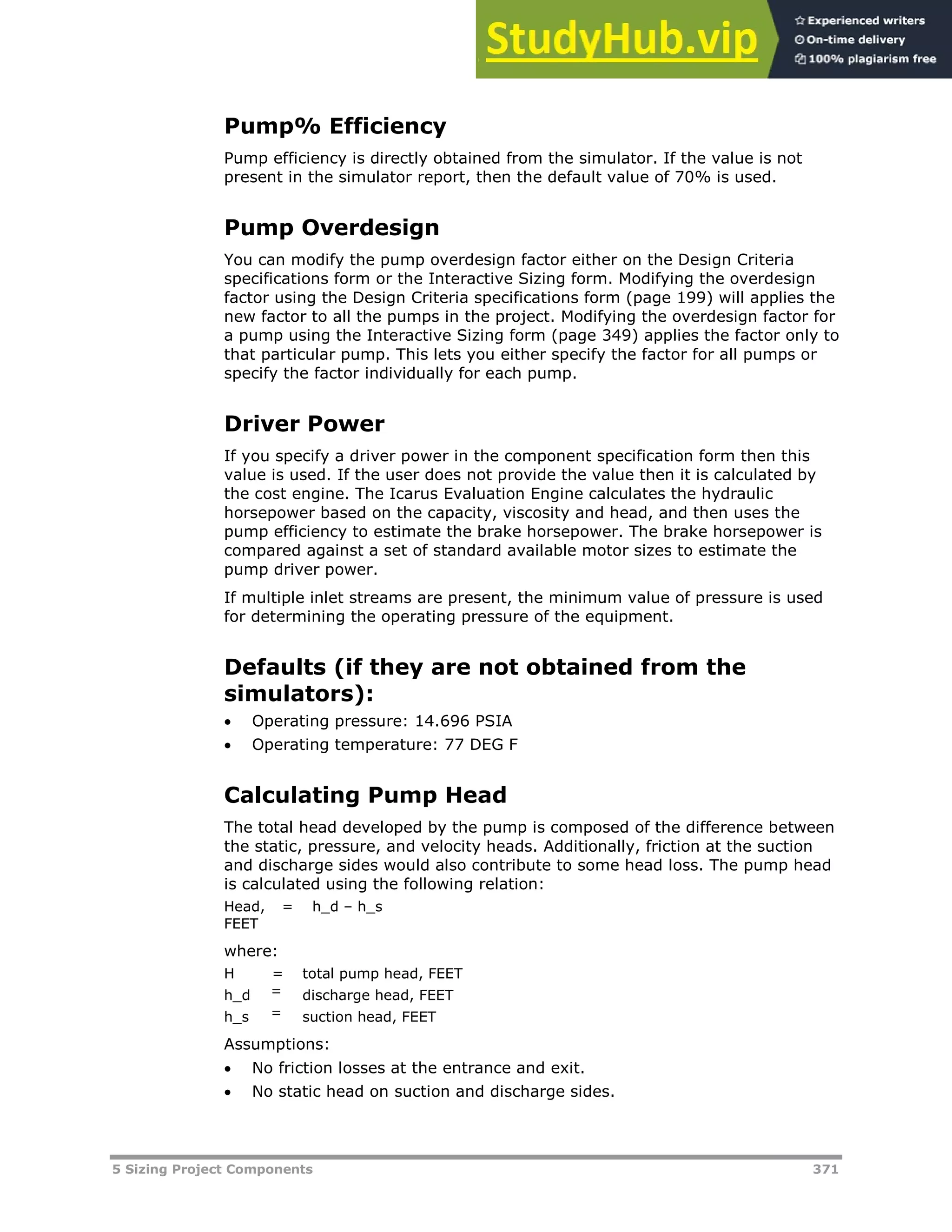5 Sizing Project Components 371
Pump% Efficiency
Pump efficiency is directly obtained from the simulator. If the value is not
present in the simulator report, then the default value of 70% is used.
Pump Overdesign
You can modify the pump overdesign factor either on the Design Criteria
specifications form or the Interactive Sizing form. Modifying the overdesign
factor using the Design Criteria specifications form (page XX199XX) will applies the
new factor to all the pumps in the project. Modifying the overdesign factor for
a pump using the Interactive Sizing form (page XX349XX) applies the factor only to
that particular pump. This lets you either specify the factor for all pumps or
specify the factor individually for each pump.
Driver Power
If you specify a driver power in the component specification form then this
value is used. If the user does not provide the value then it is calculated by
the cost engine. The Icarus Evaluation Engine calculates the hydraulic
horsepower based on the capacity, viscosity and head, and then uses the
pump efficiency to estimate the brake horsepower. The brake horsepower is
compared against a set of standard available motor sizes to estimate the
pump driver power.
If multiple inlet streams are present, the minimum value of pressure is used
for determining the operating pressure of the equipment.
Defaults (if they are not obtained from the
simulators):
 Operating pressure: 14.696 PSIA
 Operating temperature: 77 DEG F
Calculating Pump Head
The total head developed by the pump is composed of the difference between
the static, pressure, and velocity heads. Additionally, friction at the suction
and discharge sides would also contribute to some head loss. The pump head
is calculated using the following relation:
Head,
FEET
= h_d – h_s
where:
H = total pump head, FEET
h_d = discharge head, FEET
h_s = suction head, FEET
Assumptions:
 No friction losses at the entrance and exit.
 No static head on suction and discharge sides.
 