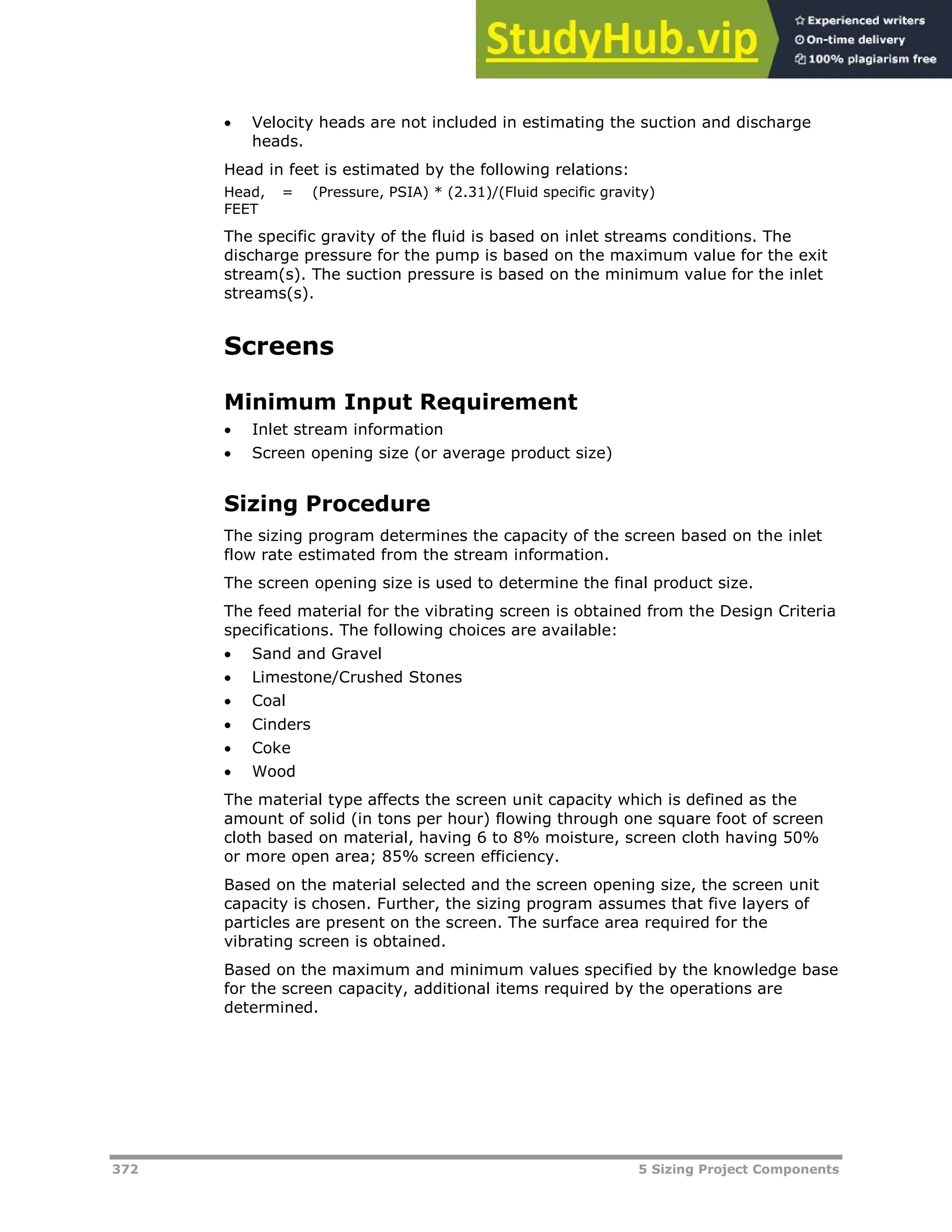 372 5 Sizing Project Components
 Velocity heads are not included in estimating the suction and discharge
heads.
Head in feet is estimated by the following relations:
Head,
FEET
= (Pressure, PSIA) * (2.31)/(Fluid specific gravity)
The specific gravity of the fluid is based on inlet streams conditions. The
discharge pressure for the pump is based on the maximum value for the exit
stream(s). The suction pressure is based on the minimum value for the inlet
streams(s).
Screens
Minimum Input Requirement
 Inlet stream information
 Screen opening size (or average product size)
Sizing Procedure
The sizing program determines the capacity of the screen based on the inlet
flow rate estimated from the stream information.
The screen opening size is used to determine the final product size.
The feed material for the vibrating screen is obtained from the Design Criteria
specifications. The following choices are available:
 Sand and Gravel
 Limestone/Crushed Stones
 Coal
 Cinders
 Coke
 Wood
The material type affects the screen unit capacity which is defined as the
amount of solid (in tons per hour) flowing through one square foot of screen
cloth based on material, having 6 to 8% moisture, screen cloth having 50%
or more open area; 85% screen efficiency.
Based on the material selected and the screen opening size, the screen unit
capacity is chosen. Further, the sizing program assumes that five layers of
particles are present on the screen. The surface area required for the
vibrating screen is obtained.
Based on the maximum and minimum values specified by the knowledge base
for the screen capacity, additional items required by the operations are
determined.
 