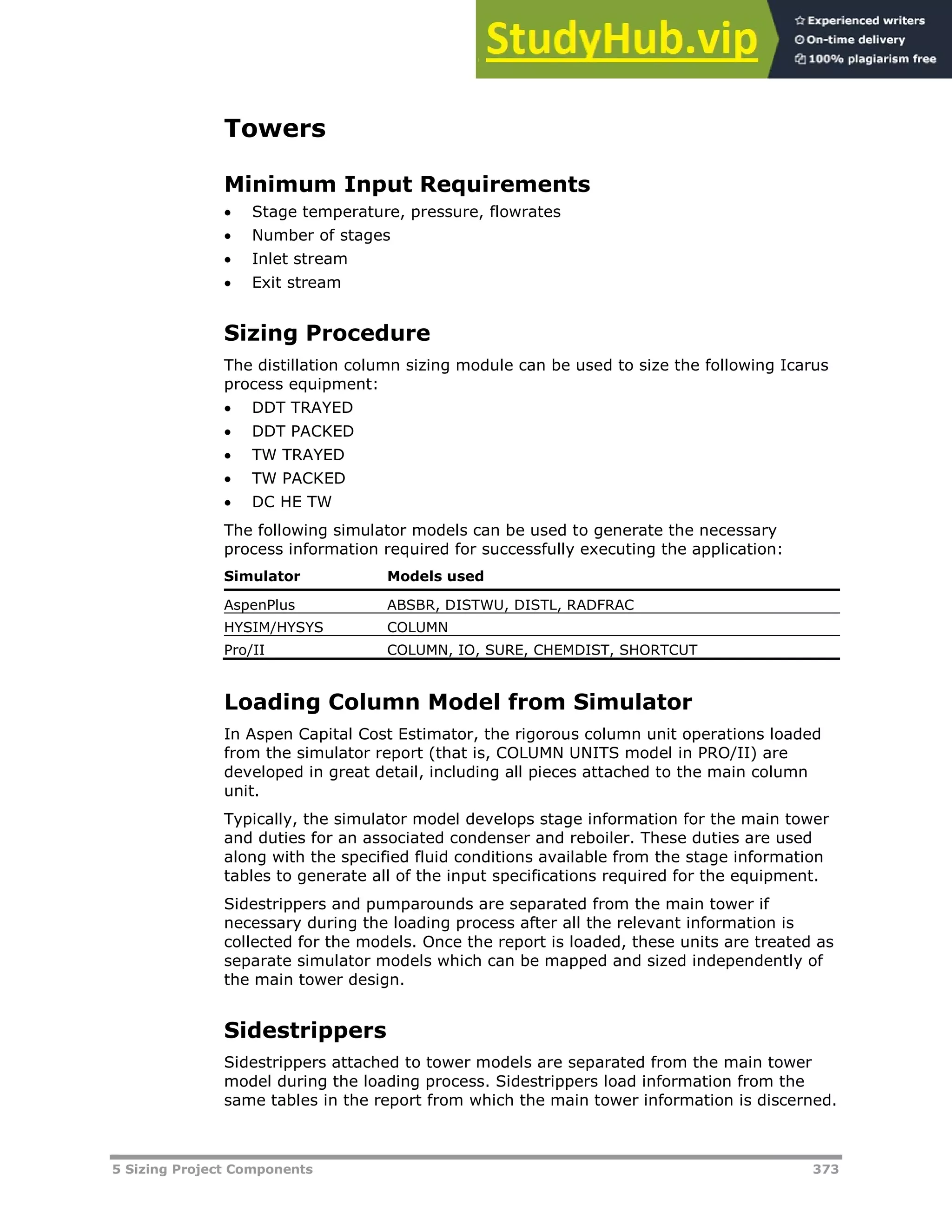 5 Sizing Project Components 373
Towers
Minimum Input Requirements
 Stage temperature, pressure, flowrates
 Number of stages
 Inlet stream
 Exit stream
Sizing Procedure
The distillation column sizing module can be used to size the following Icarus
process equipment:
 DDT TRAYED
 DDT PACKED
 TW TRAYED
 TW PACKED
 DC HE TW
The following simulator models can be used to generate the necessary
process information required for successfully executing the application:
Simulator Models used
AspenPlus ABSBR, DISTWU, DISTL, RADFRAC
HYSIM/HYSYS COLUMN
Pro/II COLUMN, IO, SURE, CHEMDIST, SHORTCUT
Loading Column Model from Simulator
In Aspen Capital Cost Estimator, the rigorous column unit operations loaded
from the simulator report (that is, COLUMN UNITS model in PRO/II) are
developed in great detail, including all pieces attached to the main column
unit.
Typically, the simulator model develops stage information for the main tower
and duties for an associated condenser and reboiler. These duties are used
along with the specified fluid conditions available from the stage information
tables to generate all of the input specifications required for the equipment.
Sidestrippers and pumparounds are separated from the main tower if
necessary during the loading process after all the relevant information is
collected for the models. Once the report is loaded, these units are treated as
separate simulator models which can be mapped and sized independently of
the main tower design.
Sidestrippers
Sidestrippers attached to tower models are separated from the main tower
model during the loading process. Sidestrippers load information from the
same tables in the report from which the main tower information is discerned.
 