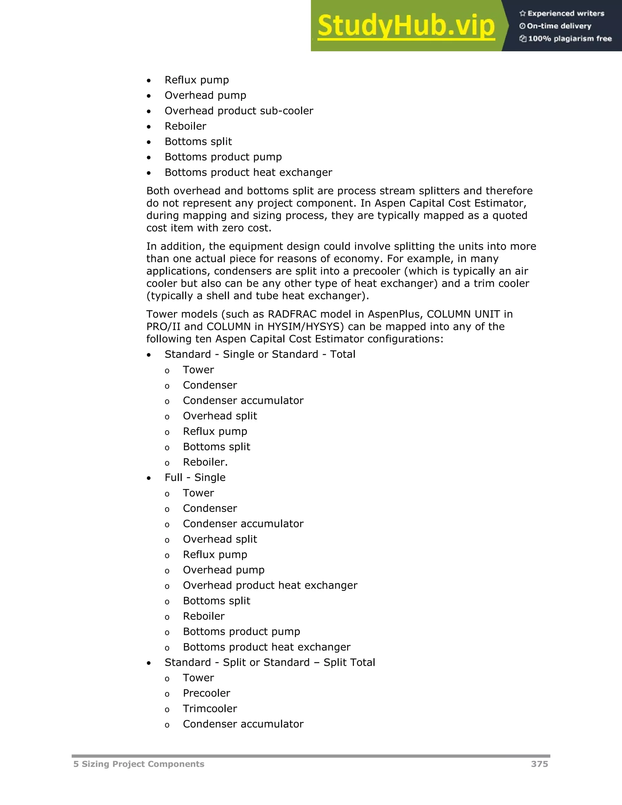 5 Sizing Project Components 375
 Reflux pump
 Overhead pump
 Overhead product sub-cooler
 Reboiler
 Bottoms split
 Bottoms product pump
 Bottoms product heat exchanger
Both overhead and bottoms split are process stream splitters and therefore
do not represent any project component. In Aspen Capital Cost Estimator,
during mapping and sizing process, they are typically mapped as a quoted
cost item with zero cost.
In addition, the equipment design could involve splitting the units into more
than one actual piece for reasons of economy. For example, in many
applications, condensers are split into a precooler (which is typically an air
cooler but also can be any other type of heat exchanger) and a trim cooler
(typically a shell and tube heat exchanger).
Tower models (such as RADFRAC model in AspenPlus, COLUMN UNIT in
PRO/II and COLUMN in HYSIM/HYSYS) can be mapped into any of the
following ten Aspen Capital Cost Estimator configurations:
 Standard - Single or Standard - Total
o Tower
o Condenser
o Condenser accumulator
o Overhead split
o Reflux pump
o Bottoms split
o Reboiler.
 Full - Single
o Tower
o Condenser
o Condenser accumulator
o Overhead split
o Reflux pump
o Overhead pump
o Overhead product heat exchanger
o Bottoms split
o Reboiler
o Bottoms product pump
o Bottoms product heat exchanger
 Standard - Split or Standard – Split Total
o Tower
o Precooler
o Trimcooler
o Condenser accumulator
 