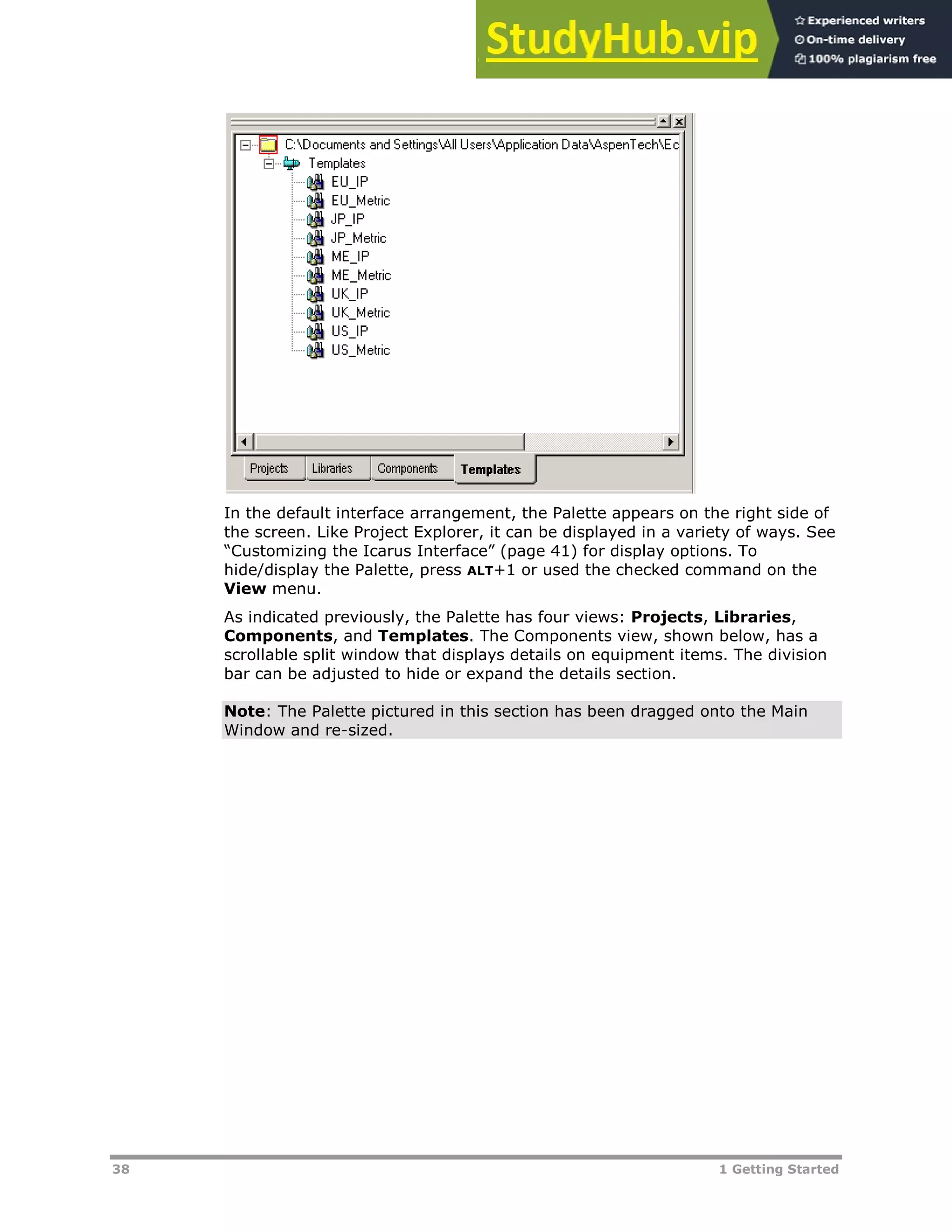 38 1 Getting Started
In the default interface arrangement, the Palette appears on the right side of
the screen. Like Project Explorer, it can be displayed in a variety of ways. See
“Customizing the Icarus Interface” (page XX41XX) for display options. To
hide/display the Palette, press ALT+1 or used the checked command on the
View menu.
As indicated previously, the Palette has four views: Projects, Libraries,
Components, and Templates. The Components view, shown below, has a
scrollable split window that displays details on equipment items. The division
bar can be adjusted to hide or expand the details section.
Note: The Palette pictured in this section has been dragged onto the Main
Window and re-sized.
 