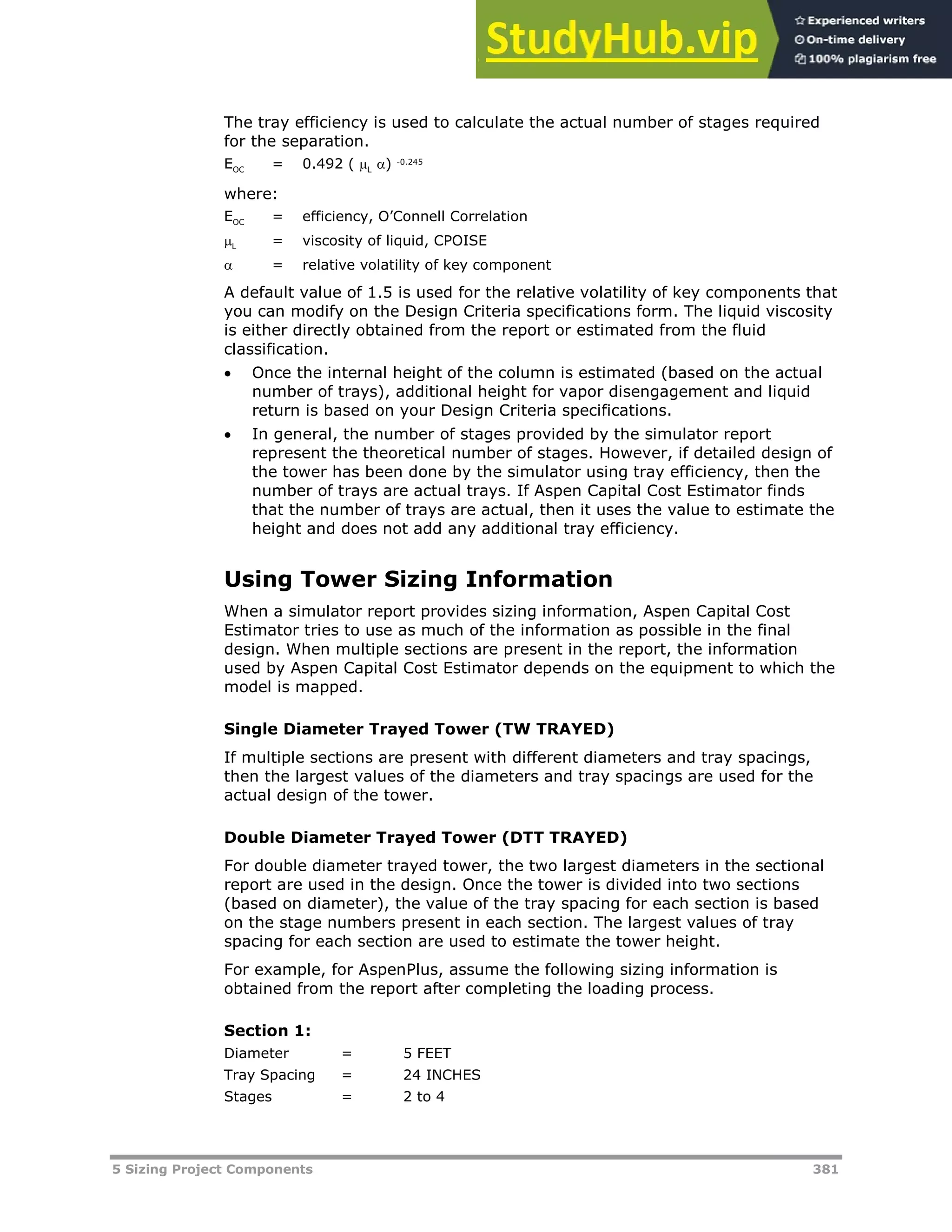 5 Sizing Project Components 381
The tray efficiency is used to calculate the actual number of stages required
for the separation.
EOC = 0.492 ( L
) -0.245
where:
EOC = efficiency, O’Connell Correlation
L = viscosity of liquid, CPOISE
 = relative volatility of key component
A default value of 1.5 is used for the relative volatility of key components that
you can modify on the Design Criteria specifications form. The liquid viscosity
is either directly obtained from the report or estimated from the fluid
classification.
 Once the internal height of the column is estimated (based on the actual
number of trays), additional height for vapor disengagement and liquid
return is based on your Design Criteria specifications.
 In general, the number of stages provided by the simulator report
represent the theoretical number of stages. However, if detailed design of
the tower has been done by the simulator using tray efficiency, then the
number of trays are actual trays. If Aspen Capital Cost Estimator finds
that the number of trays are actual, then it uses the value to estimate the
height and does not add any additional tray efficiency.
Using Tower Sizing Information
When a simulator report provides sizing information, Aspen Capital Cost
Estimator tries to use as much of the information as possible in the final
design. When multiple sections are present in the report, the information
used by Aspen Capital Cost Estimator depends on the equipment to which the
model is mapped.
Single Diameter Trayed Tower (TW TRAYED)
If multiple sections are present with different diameters and tray spacings,
then the largest values of the diameters and tray spacings are used for the
actual design of the tower.
Double Diameter Trayed Tower (DTT TRAYED)
For double diameter trayed tower, the two largest diameters in the sectional
report are used in the design. Once the tower is divided into two sections
(based on diameter), the value of the tray spacing for each section is based
on the stage numbers present in each section. The largest values of tray
spacing for each section are used to estimate the tower height.
For example, for AspenPlus, assume the following sizing information is
obtained from the report after completing the loading process.
Section 1:
Diameter = 5 FEET
Tray Spacing = 24 INCHES
Stages = 2 to 4
 